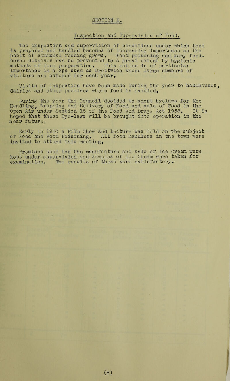 Inspoction and Supervision of Food, The inspection and supervision of conditions imdor which food is prepared and handled becomes of increasing importance as the’ habit of communal feeding grows. Pood poisoning and many food- borne diseases can be prevented to a great extent by hygienic methods of food preparation. This matter is of particular importance in a Spa such as Droitwich where large numbers of visitors are catered for each year* Visits of inspection have been made during the year to hakchouses, dairies and other premises where food is handled. I>uring the year the Council decided to adopt byelaws for the Handling, Wrapping and Delivery of Pood and sale of Pood in the Open Air under Section 15 of the Pood and Drugs Act 1938, It is hoped that those Bye-laws will bo brought into operation in the near future? Early in 1950 a Film Show and Lecture was hold on the subject of Pood and Pood Poisoning, All food handlers in the town were invited to attend this meeting. Premises used for the manufacture and sale of Ice Cream were kept under supervision and samples of loe Cream wore taken for examination. The results of these wore satisfactory.