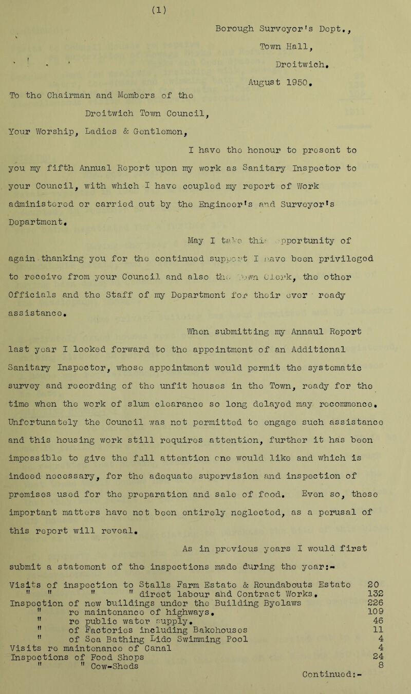 Borough. Surveyor's Dopt,, Town Hall, Droitwich* August 1950, To tho Chairman and Members of the Droitwich Town Council, Your Worship, Ladies & Gentlemen, I have tho honour to present to you my fifth Annual Report upon my work as Sanitary Inspector to your Council, with which I have coupled my report of Work administered or carried out by the Engineer's and Surveyor's Department, May I tal'o thi'- 'pportunity of again thanking you for the continued support I oiave been privileged to receive from your Council and also tho WuP/n Oioj.’k, the other Cfficials and the Staff of my Department for their over ■ ready assistance. When submitting my Annaul Report last year I looked forward to the appointment of an Additional Sanitary Inspector, whose appointment would permit the systematic survey and recording of tho unfit houses in tho Town, ready for the time when the work of slum cloarance so long delayed may recommence. Unfortunately the Council was not permitted to engage such assistance and this housing work still requires attention, further it has been impossible to give the full attention me would like and which is indeed necessary, for the adequate supervision and inspection of premises used for the preparation and sale of food. Even so, these important matters have not been entirely neglected, as a perusal of this report will reveal. As in previous years I would first submit a statement of tho inspections made during the year:- Visits of inspection to Stalls Farm Estate & Roundabouts Estate 20  ”  ” direct labour and Contract Works, 132 Inspection of new buildings under the Building Byelaws 226  re maintenance of highways, 109  re public water supply, 46 ” of Factories including Bakehouses 11 ” of Sea Bathing Lido Swimming Pool 4 Visits re maintenance of Canal 4 Inspections of Food Shops 24  ” Cow-Sheds 8