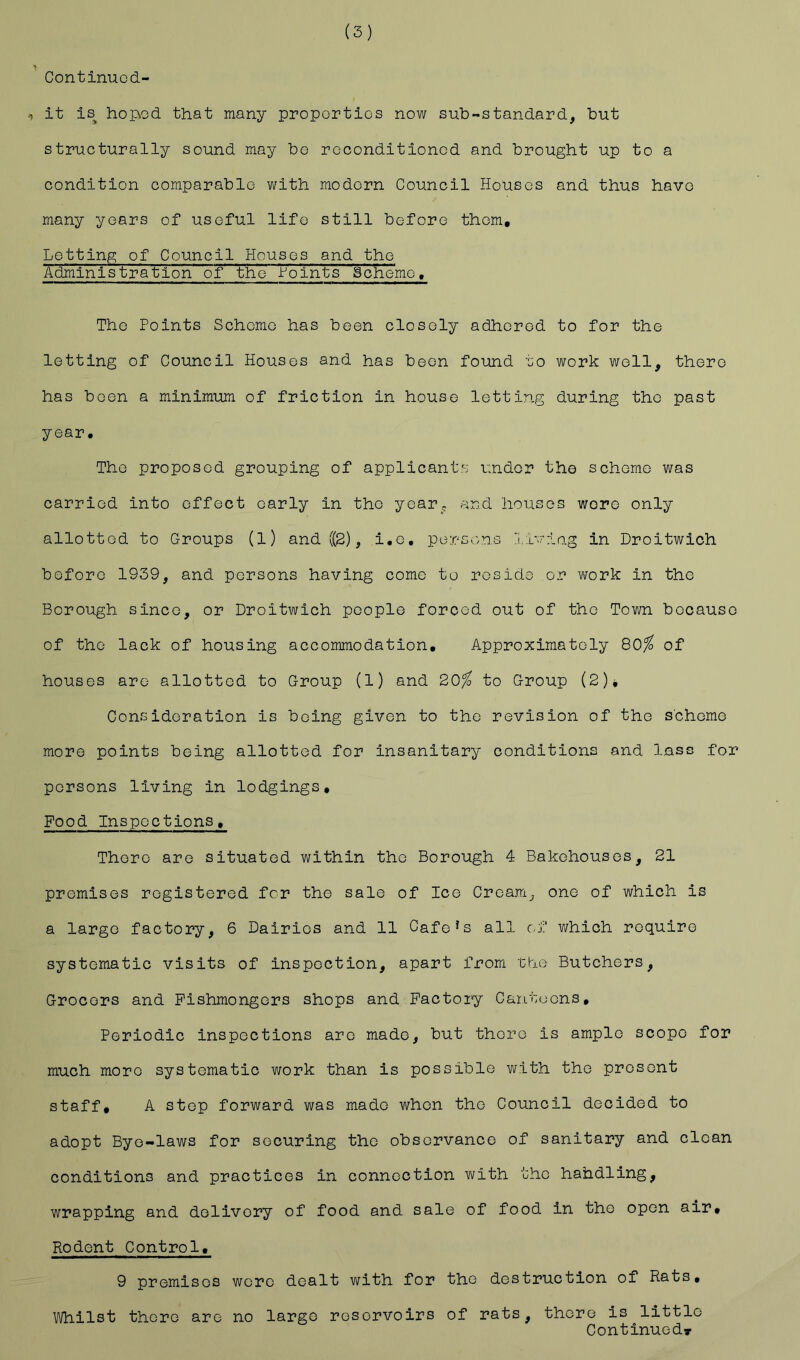 Continuod- •1 it is^ hop»Gd that many proper ties now sub-standard, but structurally sound may be reconditioned and brought up to a condition comparable with modern Council Houses and thus have many years of useful life still before them. Lotting of Council Houses and the Administration of the feints Scheme, The Points Scheme has been closely adhered to for the letting of Council Houses and has been found oo work well, there has been a minimum of friction in house letting during the past year. The proposed grouping of applicant.s under the scheme was carried into effect early in the year^5. and houses wore only allotted to Groups (l) and ((2), i,o, perse.ns livio-g in Droitwich before 1939, and persons having come to reside or work in tho Borough since, or Droitwich people forced out of tho Town because of the lack of housing accommodation. Approximately 80^ of houses are allotted to Group (1) and 20^ to Group (2)* Consideration is being given to the revision of the scheme more points being allotted for insanitary conditions and lass for persons living in lodgings. Food Inspections, There are situated within the Borough 4 Bakehouses, 21 premises registered for the sale of Ice Cream, one of which is a largo factory, 6 Dairies and 11 Cafo*s all cJ‘;‘ which require systematic visits of inspoction, apart from 'Cbe Butchers, Grocers and Fishmongers shops and Factory Canteens, Periodic inspections are made, but there is ample scope for much more systematic work than is possible with the present staff, A stop forward was made when the Council decided to adopt Bye-laws for securing the observance of sanitary and clean conditions and practices in connection with the handling, wrapping and delivery of food and sale of food in the open air. Rodent Control, 9 premises wore dealt ■with for the destruction of Rats, Whilst there are no largo reservoirs of rats, there is little