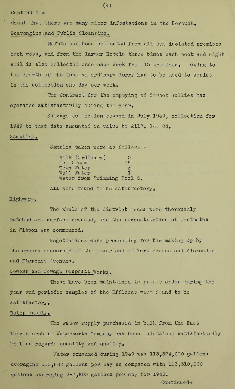 (4) doubt that thoro aro many minor infestations in the Borough. Scavenging.and Public Cleansing. Refuse has been collected from all but isolated promises each week, and from the larger Hotels throe times each week and night soil is also collected once each week from 13 premises. Owing to the growth of the Town an ordinary lorry has to*bo used to assist in the collection one day per week. The Contract for the emptying of Street Gullies has operated satisfactorily during the year. Salvage collection ceased in July 1949^ collection for 1949 to that date amounted in value to £117. 14,. Od, Sampling. Samples taken wore as follov'bs*^ Milk (Ordinary) 3 Ice Cream 16 Town Water 4 Well Water 1 Water from Swimming Pool 5, All were found to bo satisfactorya Highways. The whole of the district roads were thoroughly patched and surface dressed, and the reconstruction of footpaths in Witton was commenced. Negotiations were proceeding for the making up by the owners concerned of the lower end of York Avenue and Alexander and Florence Avenues, Sewers and Sewage Disposal Works. Those have been maintained ir pin per order during the year and periodic samples of the Effluent v;ere found to bo satisfactory. Water Supply. The water supply purchased in bulk from the East Worcestershire Waterworks Company has boon maintained satisfactorily both as regards quantity and quality. Water consumed during 1949 was 113,374,000 gallons averaging 310,600 gallons per day as compared with 103,510,000 gallons averaging 283,600 gallons per day for 1948,