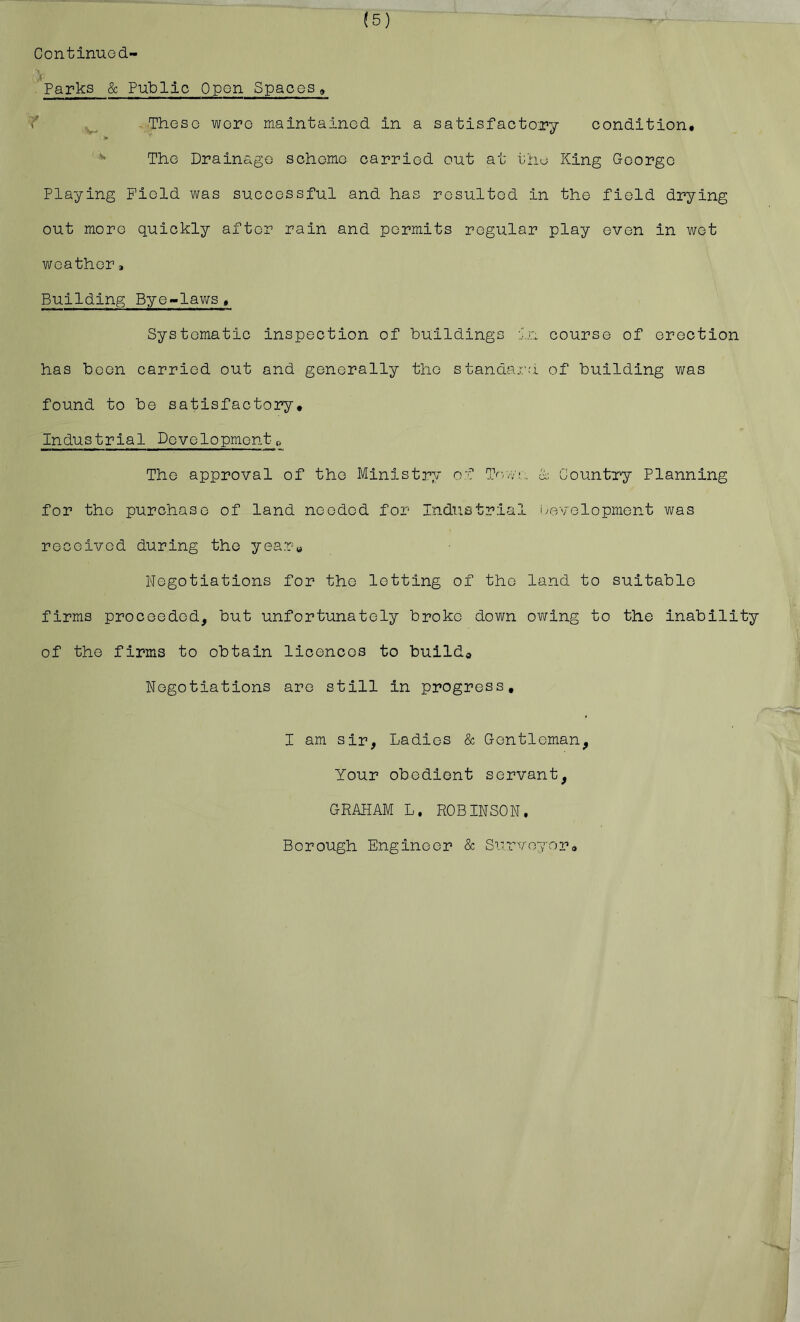 (5) Continued- Parks & Public Open Spaces, i' ThesG wore maintained in a satisfactory condition. ^ The Drainage scheme carried out at thu King George Playing Field was successful and has resulted in the field drying out more quickly after rain and permits regiilar play even in wet weather * Building Bye-laws, Systematic inspection of buildings in course of erection has boon carried out and generally the standaj-.’d of building was found to be satisfactory. Industrial Dovelopmontt> The approval of the Ministry of Tf-W!,, n Country Planning for the purchase of land needed for Industrial ivovelopment was received during the year« Negotiations for the letting of the land to suitable firms proceeded, but unfortunately broke down owing to the inability of the firms to obtain licences to build* Negotiations are still in progress, I am sir, Ladies & Gentleman, Your obedient servant, GRAHAM L, ROBINSON. Borough Engineer & Siirvoyoro