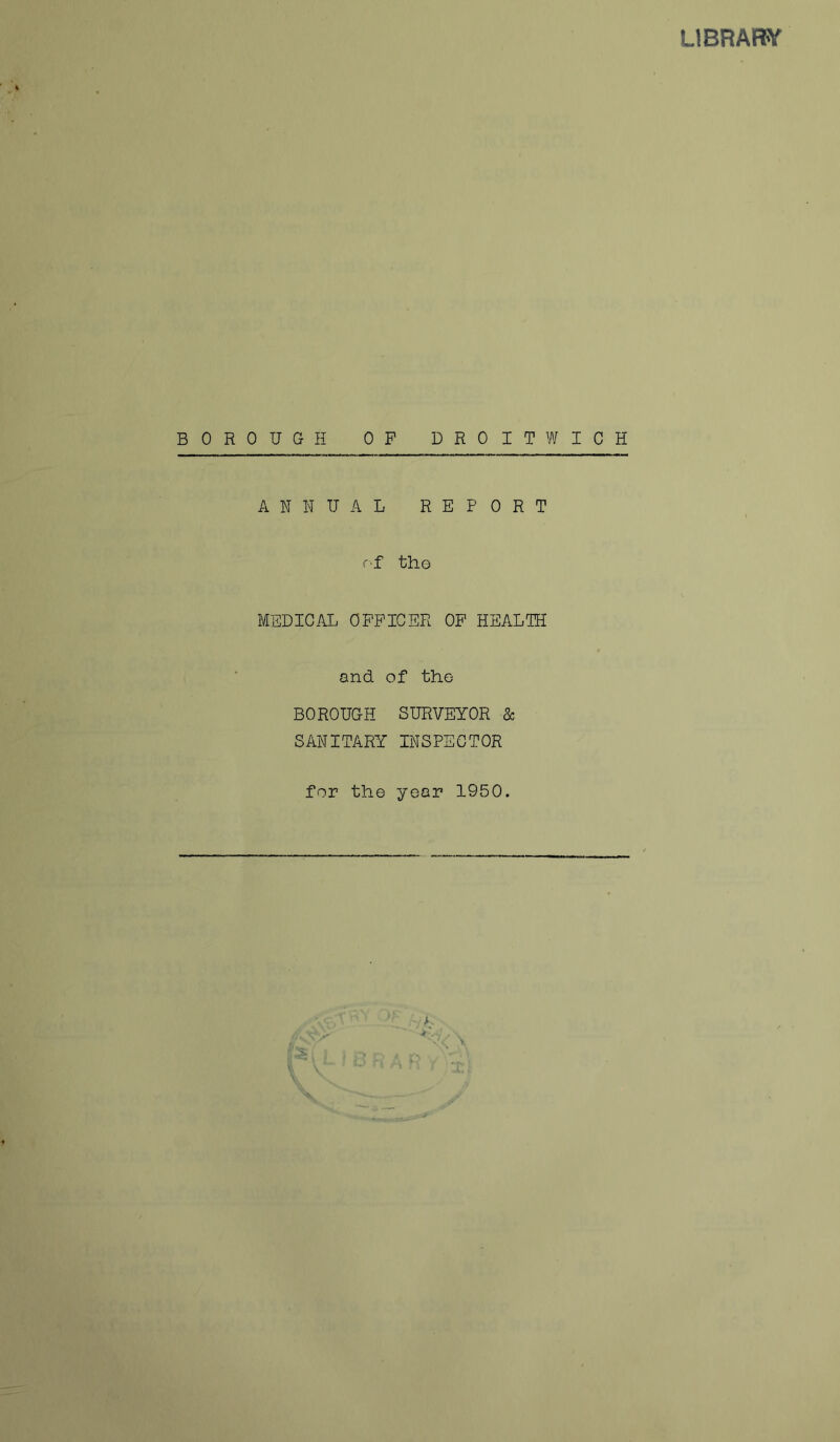 LIBRARY BOROUGH OP DROIT WICH ANNUAL REPORT of th© MEDICAL OFFICER OF HEALTH and. of the BOROUGH SURVEYOR & SANITARY INSPECTOR for the year 1950. K : i i V 1 V x. VLIBRAft f