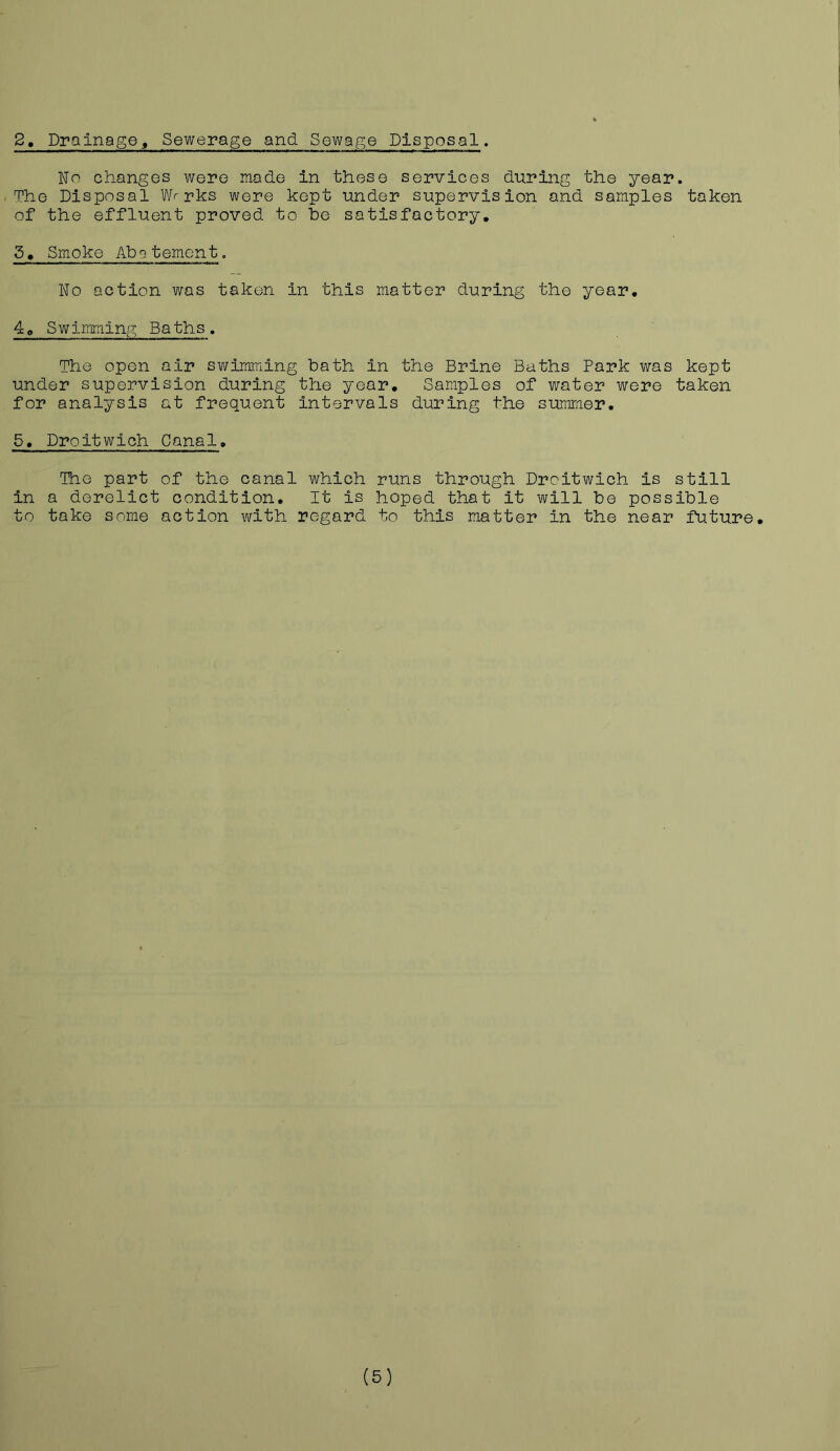 No changes were made in these services during the year. The Disposal W>rks were kept under supervision and samples taken of the effluent proved to he satisfactory. 5. Smoke Abatement. No action was taken in this matter during the year. 40 Swimming Baths. The open air swimming bath in the Brine Baths Park was kept under supervision during the year. Samples of water were taken for analysis at frequent intervals during the summer. 5. Droitwich Canal. The part of the canal which runs through Droitwich is still in a derelict condition. It is hoped that it will be possible to take some action with regard to this matter in the near future. (5)