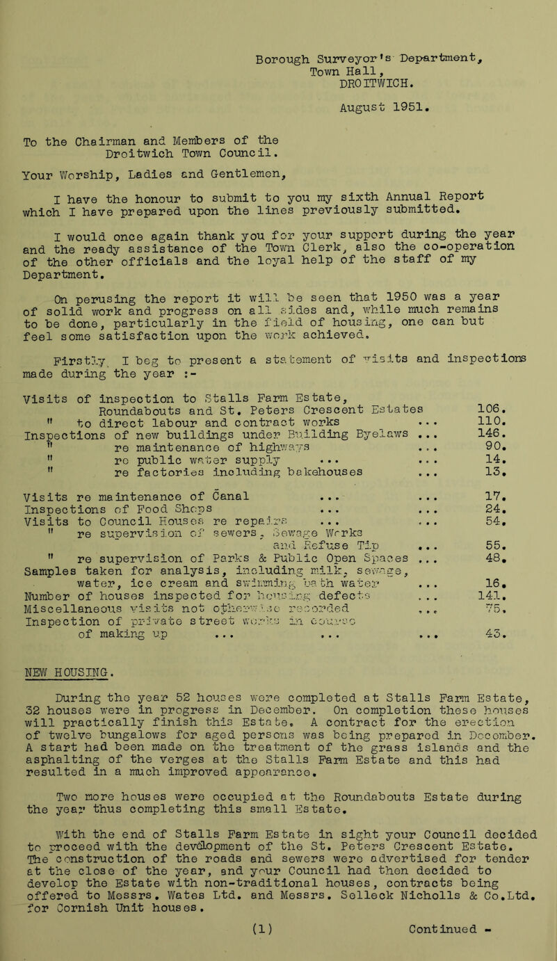 Borough Surveyor’s Department, Town Hall, DROITWICH. August 1951. To the Chairman and Members of the Droitwich Town Council. Your Worship, Ladies and Gentlemen, I have the honour to submit to you my sixth Annual Report which I have prepared upon the lines previously submitted. I would once again thank you for your support during the year and the ready assistance of the Town Clerk, also the co-operation of the other officials and the loyal help of the staff of my Department. On perusing the report it will be seen that 1950 was a year of solid work and progress on all sides and, while much remains to be done, particularly in the field of housing, one can but feel some satisfaction upon the work achieved. Firstly I beg to present a statement of visits and inspections made during the year Visits of ,f to inspection to Stalls Farm ] Roundabouts and St. Peters direct labour and contract re public water supply re factories including Visits re maintenance of Canal Inspections of Food Shops Visits to Council Houses re repairs  re supervision of sewers. Sewr and ,r re supervision of Parks & Pub] Samples taken for analysis, including water, ice cream and swimming Number of houses inspected for hevciz Miscellaneous visits not otherwise re Inspect ion of pri vate street works ix of making up its ua ou, Crescent Estates 106. works 110. Aiding Byelaws 146. 'S • 0 # 90. • • • 14. Rehouses 13. • to 17. • • • 24. • • • 0 0 0 54. p:e Works Ref us e Tip 55. ic Open Spaces 48. milk. s owng e, bath water 16. ,g defects 141. corded 7 0 , course • • • • • • 43. NEW HOUSING. During the year 52 houses were completed at Stalls Farm Estate, 32 houses were in progress In December. On completion these houses will practically finish this Estate, A contract for the erection of twelve bungalows for aged persons was being prepared in December. A start had been made on the treatment of the grass islands and the asphalting of the Verges at the Stalls Farm Estate and this had resulted in a much improved appearance. Two more houses were occupied at the Roundabouts Estate during the year thus completing this small Estate. With the end of Stalls Farm Estate in sight your Council decided to proceed with the development of the St. Peters Crescent Estate. Theconstruction of the roads and sewers were advertised for tender at the close of the year, and your Council had then decided to develop the Estate with non-traditional houses, contracts being offered to Messrs, Wates Ltd. and Messrs. Selleck Nicholls & Co.Ltd. for Cornish Unit houses.