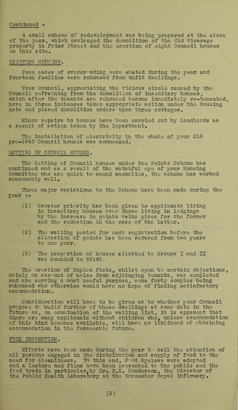 A small scheme of redevelopment was being prepared at the close of the year, which envisaged the demolition of the Old Vicarage property in Friar Street and the erection of eight Council houses on this site. EXISTING HOUSING-. Four cases of overcrowding were abated during the year and fourteen families were rehoused from unfit dwellings. Your Council, appreciating the vicious circle caused by the Council refraining from the demolition of insanitary houses, which after the tenants are rehoused become immediately re-tenanted, have in throe instances taken appropriate action under the Housing Acts and placed demolition orders upon three cottages. Minor repairs to houses have been carried out by landlords as a result of action taken by the Department. The installation of electricity in the whole of your 218 pre-1940 Council houses was commenced. LETTING OF COUNCIL HOUSES. The letting of Council houses under the Points Scheme has continued and as a result of the watchful eye of your Housing Committee who are quick to amend anomolies, the scheme has worked reasonably well. Three major variations to the Scheme have been made during the year (1) Greater priority has been given to applicants living in insanitary houses over those living in lodgings by the increase in points value given for the former and the reduction in the case of the latter. (2) The waiting period for each registration before the allocation of points has been reduced from two years to one year. (3) The proportion of houses allotted to Groups I and II was amended to 60:40. The erection of Duplex Flats, whilst open to certain objections, mainly on account of noise from adjoinging tenants, was completed and are serving a most useful purpose, some forty couples being rehoused who otherwise would have no hope of finding satisfactory acc ommodation. Consideration will have to be given as to whether your Council propose tc build further cf these dwellings at some date in the future as, on examination of the waiting list, it is apparent that there are many applicants without children who, unless accommodation of this kind becomes available, will have no liklihood of obtaining accommodation in the forseeable future. FOOD INSPECTION. Efforts have been made during the year t~ call the attention of all persons engaged in the distribution and supply of food to the need for cleanliness. To this end, F'-nd Byelaws were adopted and a lecture and films hnve been presented to the public and the food trade in particular,by Dr. R.H. Henderson, the Director of the Public Health Laboratory at the Worcester Pioyal Infirmary.
