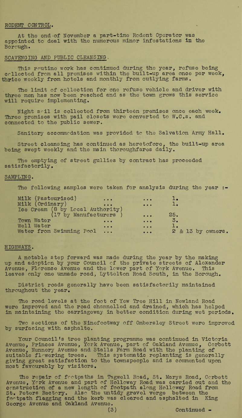 RODENT CONTROL. At the end-of November a part-time Rodent Operator was appointed to deal with the numerous minor infestations in the Borough. SCAVENGING AND PUBLIC CLEANSING, This routine work has continued during the year, refuse being crllected from all premises within the built-up area once per week, thrice weekly from hotels and monthly from outlying farms. The limit of collection for one refuse vehicle and driver with three men has now been reached and as the town grows this service will require implementing. Night sil is collected from thirteen premises once each week. Three premises with pail closets were converted to W.C.s. and connected to the public sewer. Sanitary accommodation was provided to the Salvation Army Hall. Street cleansing has continued as heretofore, the built-up area being swept weekly and the main thoroughfares daily. The emptying of street gullies by contract has proceeded satisfactorily. SAMPLING. The following samples were taken for analysis during the year : - Milk (Pasteurised) ... Milk (Ordinary) ... Ice Cream (8 by Local Authority) (17 by Manufacturers ) Town Water ... Well Water Water from Swimming Pool 1. 1. 25. 3. 1. 2 & 13 by owners. HIGHWAYS. A notable step forward was made during the year by the making up and adoption by your Council of the private streets of Alexander Avenue, Florence Avenue and the lower part of York Avenue. This leaves only one unmade rood, Lyttelton Road South, in the Borough. District roads generally have been satisfactorily maintained throughout the year. The road levels at the foot of Yew Tree Hill in Newland Road were improved and the road channelled and drained, which has helped in maintaining the carriageway in better condition during wet periods. Two sections of the Ninefootway off Ombersley Street were improved by surfacing with asphalte. Your Council’s tree planting programme was continued in Victoria Avenue, Princes Avenue, York Avenue, part of Oakland Avenue, Corbett Avenue, Nunnery Avenue and Stalls Farm Road with the planting of suitable flowering trees. This systematic replanting is generally giving great satisfaction to the townspeople and is commented upon most favourably by visitors. The repair of footpaths in Tagwell Road, St. Marys Road, Corbett Avenue, York Avenue and port of Holloway Road was carried out and the construction of a new length of footpath along Holloway Road from St. Peters Rectory. Also the untidy gravel verge between the footpath flagging and the kerb was cleared and asphalted in King George Avenue and Oakland Avenue.