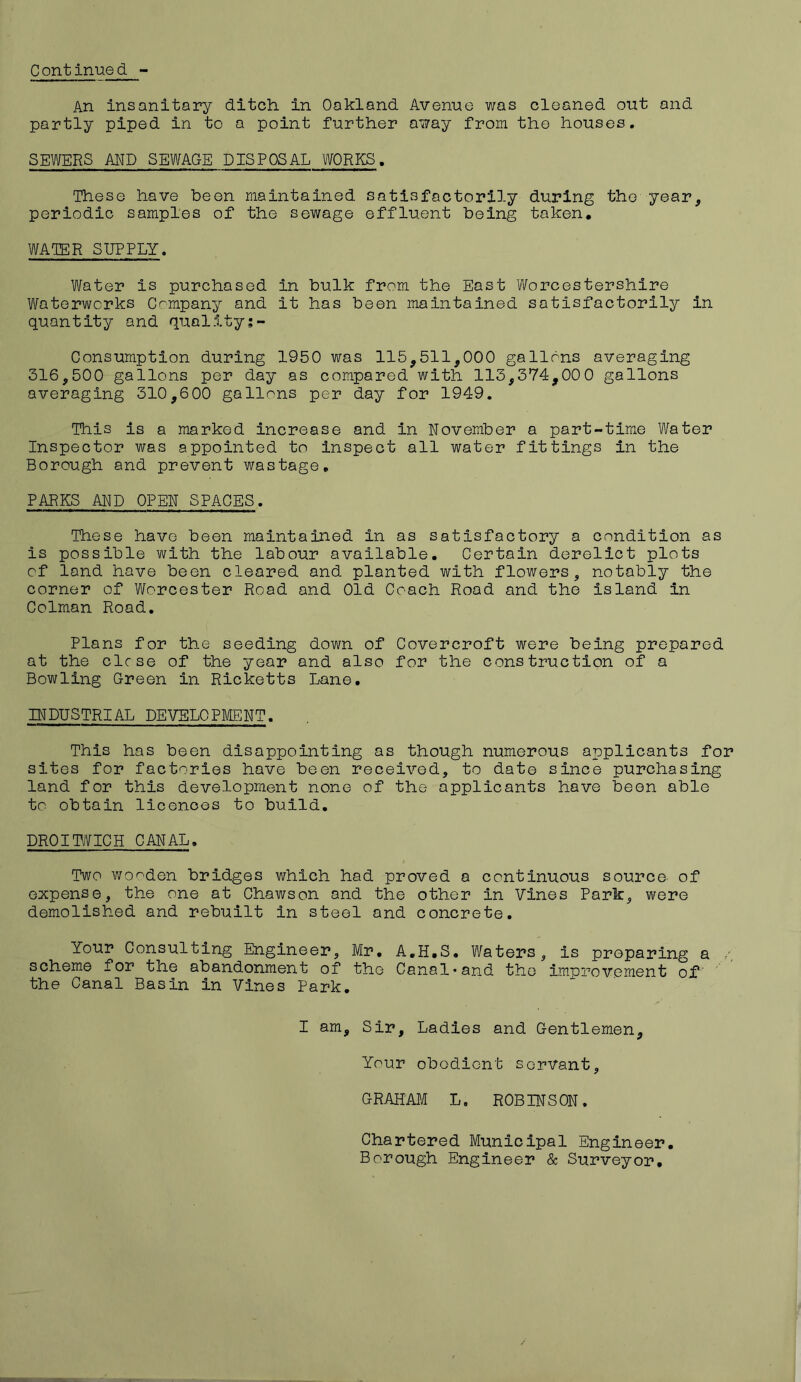 An insanitary ditch in Oakland Avenue was cleaned out and partly piped in to a point further away from the houses. SEWERS AND SEWAGE DISPOSAL WORKS. These have been maintained satisfactorily during the year, periodic samples of the sewage effluent being taken. WATER SUPPLY. Water is purchased in bulk from the East Worcestershire Waterworks Company and it has been maintained satisfactorily in quantity and quality;- Consumption during 1950 was 115,511,000 gallons averaging 316,500 gallons per day as compared with 113,374,000 gallons averaging 310,600 gallons per day for 1949. This is a marked increase and in November a part-time Water Inspector was appointed to inspect all water fittings in the Borough and prevent wastage. PARKS AND OPEN SPACES. These have been maintained in as satisfactory a condition as is possible with the labour available. Certain derelict plots of land have been cleared and planted with flowers, notably the corner of Worcester Road and Old Coach Road and the island in Colman Road. Plans for the seeding down of Covercroft were being prepared at the close of the year and also for the construction of a Bowling Green in Ricketts Lane. INDUSTRIAL DEVELOPMENT. This has been disappointing as though numerous applicants for sites for factories have been received, to date since purchasing land for this development none of the applicants have been able to obtain licences to build. DR0IHWICH CANAL. Two wooden bridges which had proved a continuous source, of expense, the one at Chawson and the other In Vines Park, were demolished and rebuilt in steel and concrete. Your Consulting Engineer, Mr. A.H.S. Waters, is preparing a / scheme for the abandonment of the Canal*and the improvement of' the Canal Basin in Vines Park. I am. Sir, Ladies and Gentlemen, Your obedient servant, GRAHAM L. ROBINSON. Chartered Municipal Engineer. Borough Engineer & Surveyor.