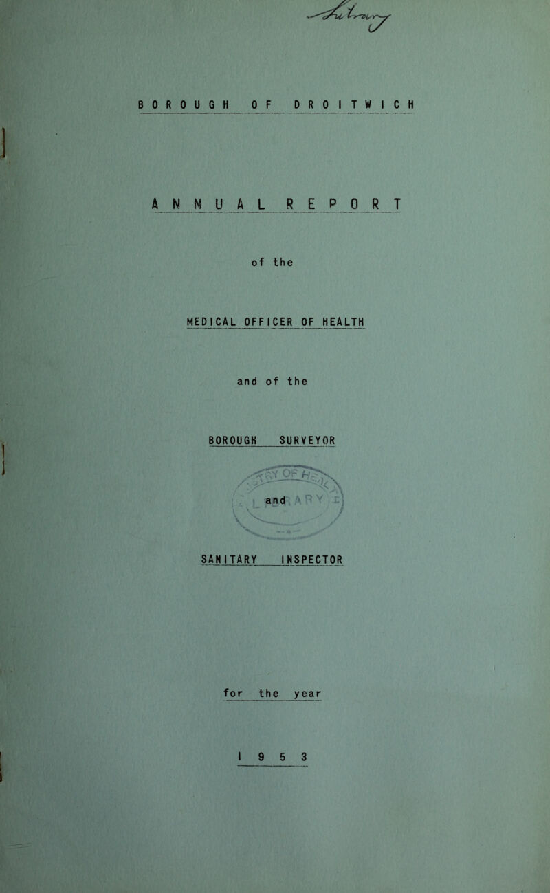 BOROUGH OF DROITWICH ANNUAL R E PORT of the MEDICAL OFFICER OF HEALTH and of the BOROUGH SURVEYOR V SANITARY INSPECTOR \ I for the year 19 5 3