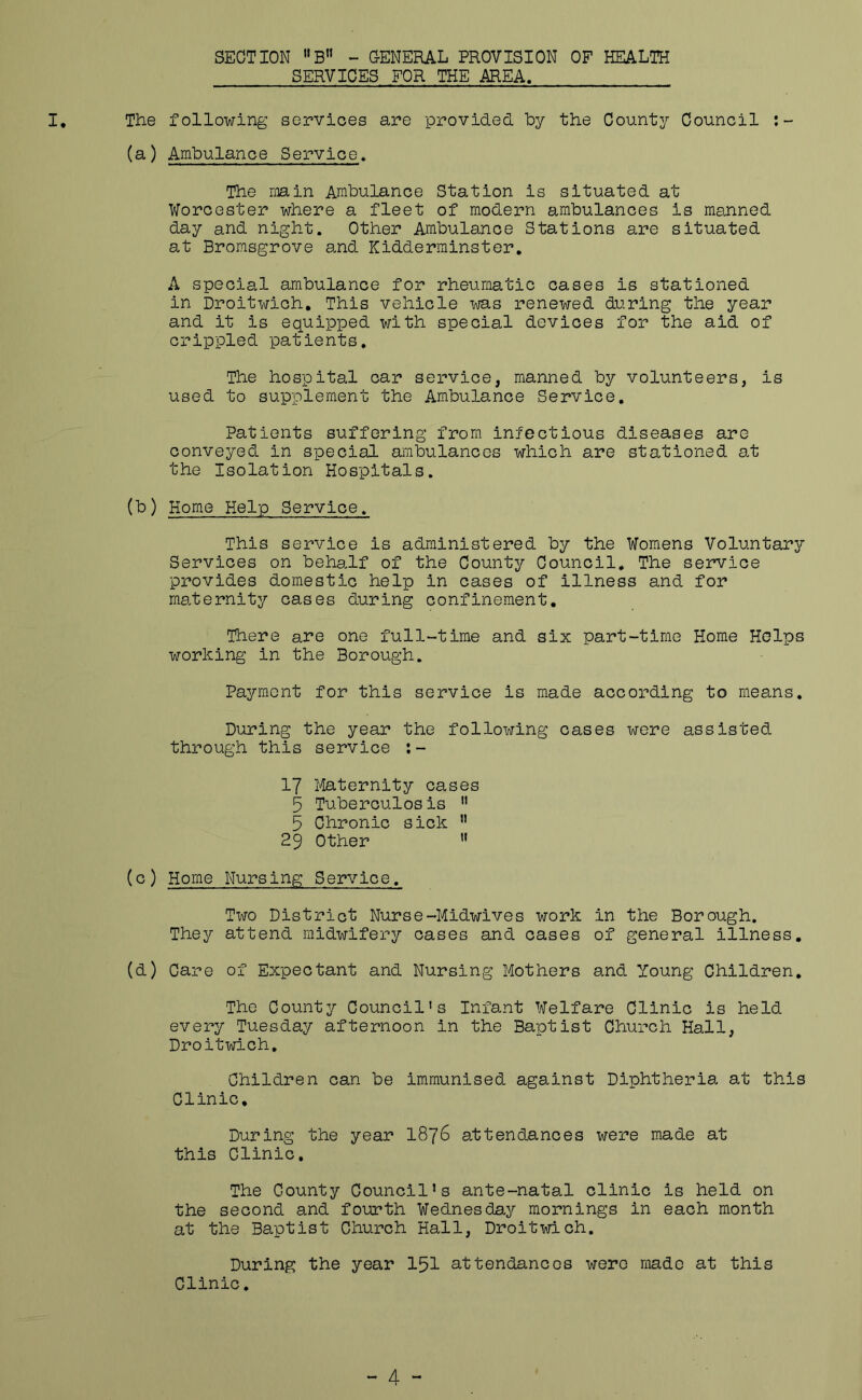 SECTION - CENERAL PROVISION OF HEALTH SERVICES FOR THE AREA. I, The following services are provided by the County Council (a) Ambulance Service. The main Ambulance Station is situated at Worcester where a fleet of modern ambulances is manned day and night. Other Ambulance Stations are situated at Brorasgrove and Kidderminster. A special ambulance for rheumatic cases is stationed in Droitwich, This vehicle was renewed during the year and it is equipped with special devices for the aid of crippled patients. The hospital oar service, manned by volunteers, is used to supplement the Ambulance Service, Patients suffering from infectious diseases are conveyed in special ambulances which are stationed at the Isolation Hospitals. (b) Home Help Service. This service is administered by the Womens Voluntary Services on beha,lf of the County Council, The service provides domestic help in cases of illness and for maternity oases during confinement. There are one full-time and six part-time Home Helps working in the Borough. Payment for this service is made according to means. During the year the following cases were assisted through this service :- 17 liaternity cases 5 Tuberculosis 5 Chronic sick ” 29 Other ” (o) Home Nursing Service. Two District Nurse-Midwives work in the Borough. They attend midwifery cases and cases of general illness, (d) Care of Expectant and Nursing Mothers and Young Children, The County Council’s Infant Welfare Clinic is held every Tuesday afternoon in the Baptist Church Hall, Droitwich, Children can be immunised against Diphtheria at this Clinic, During the year I876 attendances were made at this Clinic, The County Council’s ante-natal clinic is held on the second and fourth Wednesday mornings in each month at the Baptist Church Hall, Droitwich. During the year 151 attendances were made at this Clinic.
