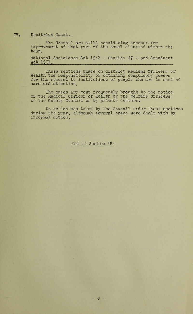 The Council are still considering schemes for improvement of that part of the canal situated within the town. National Assistance Act 1948 - Section 47 - and Amendment Act 1951. These sections place on district Medical Officers of Health the responsibility of obtaining compulsory powers for the removal to institutions of people who are in need of care and attention. The cases are most frequently brought to the notice of the Medical Officer of Health by the Welfare Officers of the County Council or by private doctors. No action was tahen iDy the Council under these sections during the year, although several cases were dealt with by informal action. End of Section - 6 -