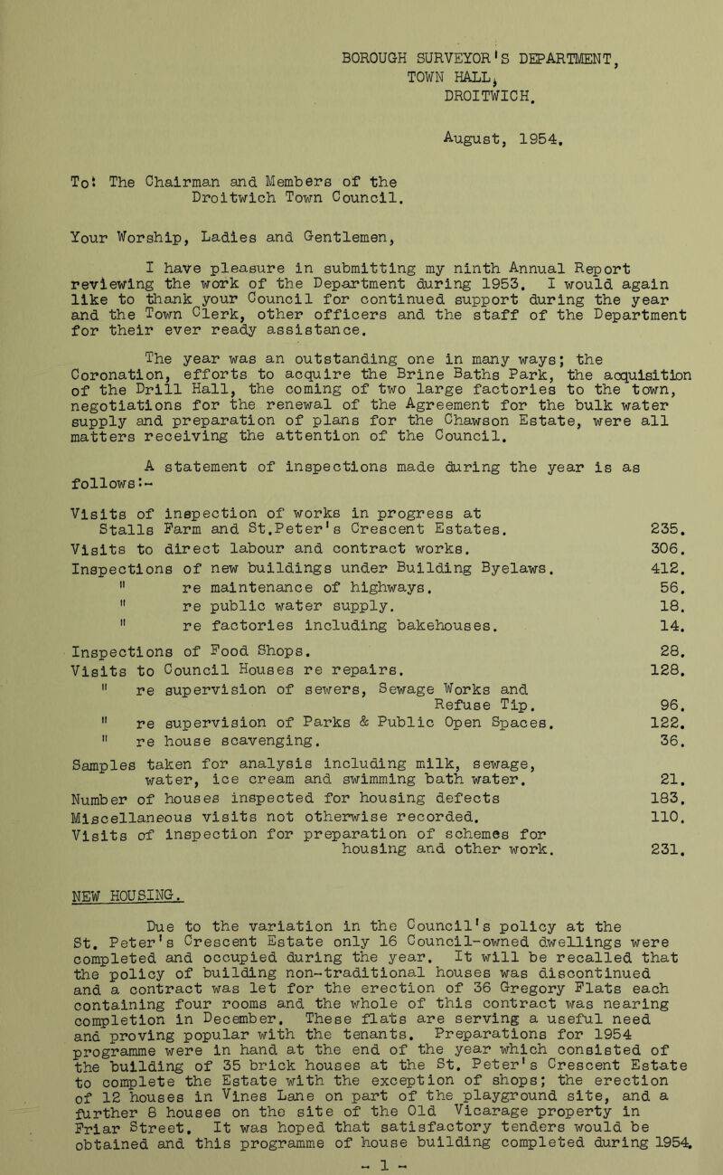 BOROUGH SURVEYOR‘S DEPARTMENT, TOWN HALLj DROITWICH. August, 1954. Tot The Chairman and Members of the Droitwich Town Council. Your Worship, Ladies and Gentlemen, I have pleasure in submitting my ninth Annual Report reviewing the work of the Department during 1953. I would again like to thank your Council for continued support during the year and the Town Clerk, other officers and the staff of the Department for their ever ready assistance. The year was an outstanding one in many ways; the Coronation, efforts to acquire the Brine Baths Park, the acquisition of the Drill Hall, the coming of two large factories to the town, negotiations for the renewal of the Agreement for the bulk water supply and preparation of plans for the Chawson Estate, were all matters receiving the attention of the Council. A statement of inspections made during the year is as follows Visits of inspection of works in progress at Stalls Farm and St.Peter’s Crescent Estates. 235. Visits to direct labour and contract works. 306. Inspections of new buildings under Building Byelaws. 412. re maintenance of highways. 56. re public water supply. 18. re factories including bakehouses. 14. Inspections of Pood Shops. 28. Visits to Council Houses re repairs. 128. re supervision of sewers. Sewage Works and Refuse Tip. 96. re supervision of Parks & Public Open Spaces. 122. re house scavenging. 36. Samples taken for analysis including milk, sewage, water, ice cream and swimming bath water. 21. Number of houses inspected for housing defects 183. Miscellaneous visits not otherwise recorded. 110, Visits of inspection for preparation of schemes for housing and other work. 231. NEW HOUSING. Due to the variation in the Council’s policy at the St. Peter’s Crescent Estate only 16 Council-owned dwellings were completed and occupied during the year. It will be recalled that the policy of building non-traditional houses was discontinued and a contract was let for the erection of 36 Gregory Plats each containing four rooms and the whole of this contract was nearing completion in December. These flats are serving a useful need and proving popular with the tenants. Preparations for 1954 programme were in hand at the end of the year which consisted of the building of 35 brick houses at the St. Peter’s Crescent Estate to complete the Estate with the exception of shops; the erection of 12 houses in Vines Lane on part of the playground site, and a farther 8 houses on the site of the Old Vicarage property in Friar Street. It was hoped that satisfactory tenders would be obtained and this programme of house building completed during 1954^
