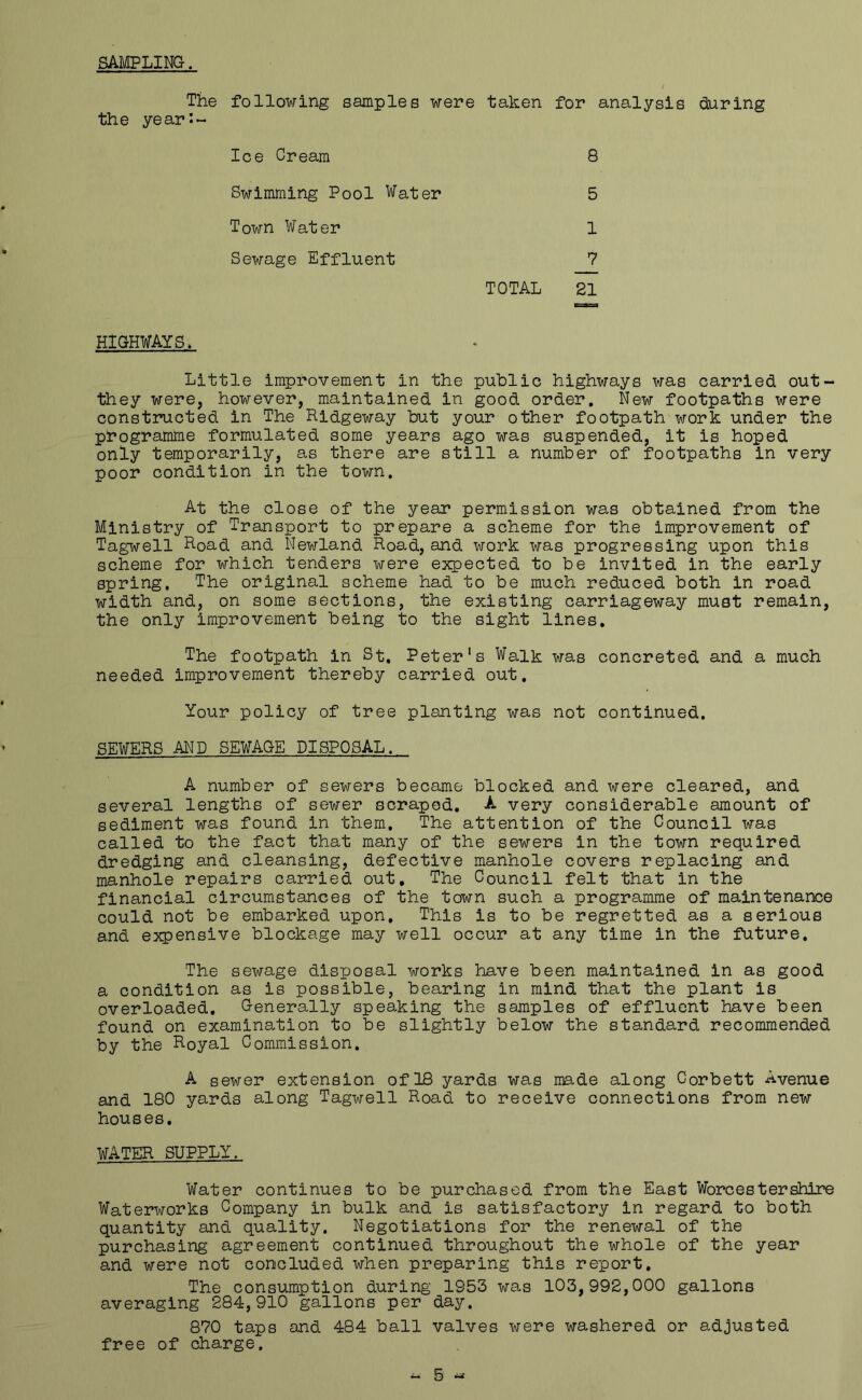 SAMPLING. The following samples were taken for analysis during the year:- Ice Cream 8 Swimming Pool Water 5 Town Water 1 Sewage Effluent 7 TOTAL 21 HIGHWAYS. Little improvement in the public highways was carried out- they were, however, maintained in good order. New footpaths were constructed in The Ridgeway but your other footpath work under the programme formulated some years ago was suspended, it is hoped only temporarily, as there are still a number of footpaths in very poor condition in the town. At the close of the year permission was obtained from the Ministry of Transport to prepare a scheme for the improvement of Tagwell Road and Newland Road, and work was progressing upon this scheme for which tenders were expected to be invited in the early spring. The original scheme had to be much reduced both in road width and, on some sections, the existing carriageway must remain, the only improvement being to the sight lines. The footpath in St. Peter's Walk was concreted and a much needed improvement thereby carried out. Your policy of tree planting was not continued. SEWERS AND SEWAGE DISPOSAL. A number of sewers became blocked and were cleared, and several lengths of sewer scraped. A very considerable amount of sediment was found in them. The attention of the Council was called to the fact that many of the sewers in the town required dredging and cleansing, defective manhole covers replacing and manhole repairs carried out. The Council felt that in the financial circumstances of the town such a programme of maintenance could not be embarked upon. This is to be regretted as a serious and expensive blockage may well occur at any time in the future. The sewage disposal works have been maintained in as good a condition as is possible, bearing in mind that the plant is overloaded. Generally speaking the samples of effluent have been found on examination to be slightly below the standard recommended by the Royal Commission. A sewer extension of 18 yards was made along Corbett Avenue and 180 yards along Tagwell Road to receive connections from new houses. WATER SUPPLY. Water continues to be purchased from the East Worcestershire Waterworks Company in bulk and is satisfactory in regard to both quantity and quality. Negotiations for the renewal of the purchasing agreement continued throughout the whole of the year and were not concluded when preparing this report. The consumption during 1953 was 103,992,000 gallons averaging 284,910 gallons per day. 870 taps and 484 ball valves were washered or adjusted free of charge. - 5 «