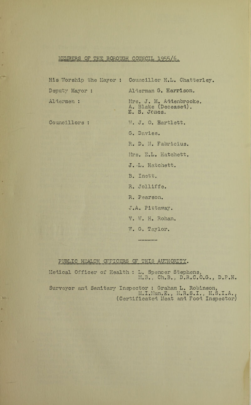 MEMBERS OF TEE BOROUGH COUNCIL 1955/6. His Worship the Mayor Deputy Mayor : Aldermen : Councillors : Councillor H.L. Chatterley. Alderman G. Harrison. Mrs. J. M. Addenbrooke. A. Blake (Deceased). E. S. Jones. W. J. 0. Bartlett. G-. Davies. R. D. N. Fabricius. Mrs. E.L. Hatchett. J. -L. Hatchett. B. Inett. R. Jolliffe. R. Pearson. J.A. Pittaway. V. W. H. Rohan. W. Cr. Taylor. PUBLIC HEALTH OFFICERS OF THIS AUTHORITY. Medical Officer of Health : L. Spencer Stephens, M.B., Ch.B. , D'.R.C.O.G., D.P.H. Surveyor and Sanitary Inspector : Graham L. Robinson, M.I.Mun.E., M.R.S.I., M.S.I.A (Certificated Meat and Food Inspector)