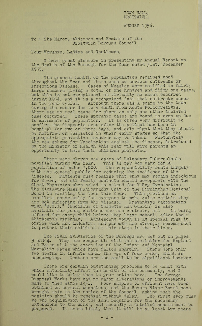 TOWN HALL, DROITWICH. AUGUST 1956. To : The Mayor, Aldermen and Members of the Droitwich Borough Council. Your Worship, Ladies and Gentlemen, I have great pleasure in presenting my Annual Report on the Health of the Borough for the Year ended Jlsb. December 1955. The general health of the population remained good throughout the Year and there were no serious outbreaks of Infectious Disease. Cases of Measles were notified in fairly large numbers giving a total of one hundred and fifty one cases, but this is not exceptional as virtually no cases occurred during 1954; and it is a recognised fact that outbreaks occur in two year cj^cles. Although there was a scare in the town during the summer due to a death from Acute Poliomyelitis, there was no real cause for alarm as only ono other isolated case occurred. These sporadic cases are bound to crop up due to movements of population. It is often very difficult to confirm the diagnosis even after the patient has been in hospital for two or three days, and only right that they should be notified on suspicion in their early stages so that the appropriate preventive measures may be taken. Fortunately the new scheme for Vaccination against the disease, introduced by the Ministry of Health this Year will give parents an opportunity to have their children protected. There were eleven new cases of Pulmonary Tuberculosis notified during the Year. This is far too many for a population of under 7,000, The responsibility rests largely with the general public for reducing the incidence of the disease. Patients must realise that they may remain infectious for Years, and all family contacts should co-operate with the Chest Physician when asked to attend for X-Ray Examination. The Miniature Mass Radiography Unit of the Birmingham Regional Board is visiting the town this Year. This provides an excellent opportunity for everyone to make quite certain they are not suffering from tho disease. Preventive Vaccination with B.C.G.11 (Bacillus of Calmette and Guerin) is also available for young children who are contacts, and is being offered for every child before they leave school, after their thirteenth birthday. Adolescent youth is at special risk in office work and industry, and parents are strongly recommended to protect their children at this stage in their lives. The Vital Statistics of the Borough are set out on pages 3 ani/4- They are comparable with the statistics for England and Wales with the exception of the Infant and Neonatal Mortality Rates which have fallen sharply. There were only two deaths In infants under the age of four weeks, which is encouraging. Numbers are too small to be significant however. There are certain outstanding problems to be dealt with which materially affect 'che health of the community, and I would like to bring them to your notice here. The Sewage Disposal Works have had no major alterations or improvements made to them since 1931* Poor samples of effluent have been obtained on several occasions, and the Severn River Board have brought this to the notice of the Council, asking that the position should be remedied without delay. The first step must be tho acquisition of the land required for the necessary extensions to the works, and secondly a detailed scheme must be prepared. It seems likely that it will be at least two years 1