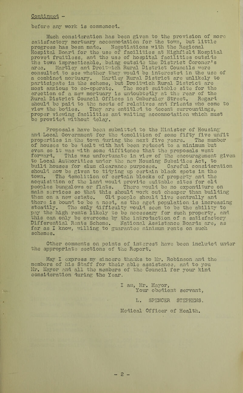 before any work is commenced. Much consideration has been given to the provision of more satisfactory mortuary accommodation for the town, but little progress has been made. Negotiations with the Regional Hospital Board for the use of facilities at Highfield Hospital proved fruitless, and the use of hospital facilities outside the town impracticable, being outside the District Coroner's area. Hartley and Droitwich Rural District Councils were consulted to see whether they would be interested in the use of a combined mortuary. Hartley Rural District are unlikely to participate in the scheme, but Droitwich Rural District are most anxious to co-operate. The most suitable site for the erection of a new mortuary is undoubtedly at the rear of the Rural District Council Offices in Ombersley Street, Regard should be paid to the needs of relatives and friends who come to view the bodies. They are entitled to decent surroundings, proper viewing facilities and waiting accommodation which must be provided without delay. Proposals have been submitted to the Minister of Housing and Local Government for the demolition of some fifty five unfit properties in the town during the next five years. The number of houses to be dealt with had been reduced to a minimum but even so it was with some diffidence that the proposals went forward. This was unfortunate in view of the encouragement given to Local Authorities under the new Housing Subsidies Act, to build houses for slum clearance purposes. Careful consideration should now be given to tidying up certain black spots in the town. The demolition of certain blocks of property and the acquisition of the land would provide suitable sites for old peoples bungalows or flats. There would be no expenditure on main services so that this should work out cheaper than building them on a new estate. Old people should live centrally and there is bound to be a need, as the aged population is increasing steadily. The only difficulty would seem to be the ability to pay the high rents likely to be necessary for such property, and this can only be overcome by the introduction of a. satisfactory Differential Rents Scheme. National Assistance Boards are, as far as I know, willing to guarantee minimum rents on such schemes. Other comments on points of interest have been included under the appropriate sections of the Report. May I express my sincere thanks to Mr. Robinson and the members of his Staff for their able assistance, and to you Mr. Mayor and all the members of the Council for your kind consideration during the Year. I am, Mr. Mayor, Your obedient servant, L. SPENCER STEPHENS. Medical Officer of Health. 2