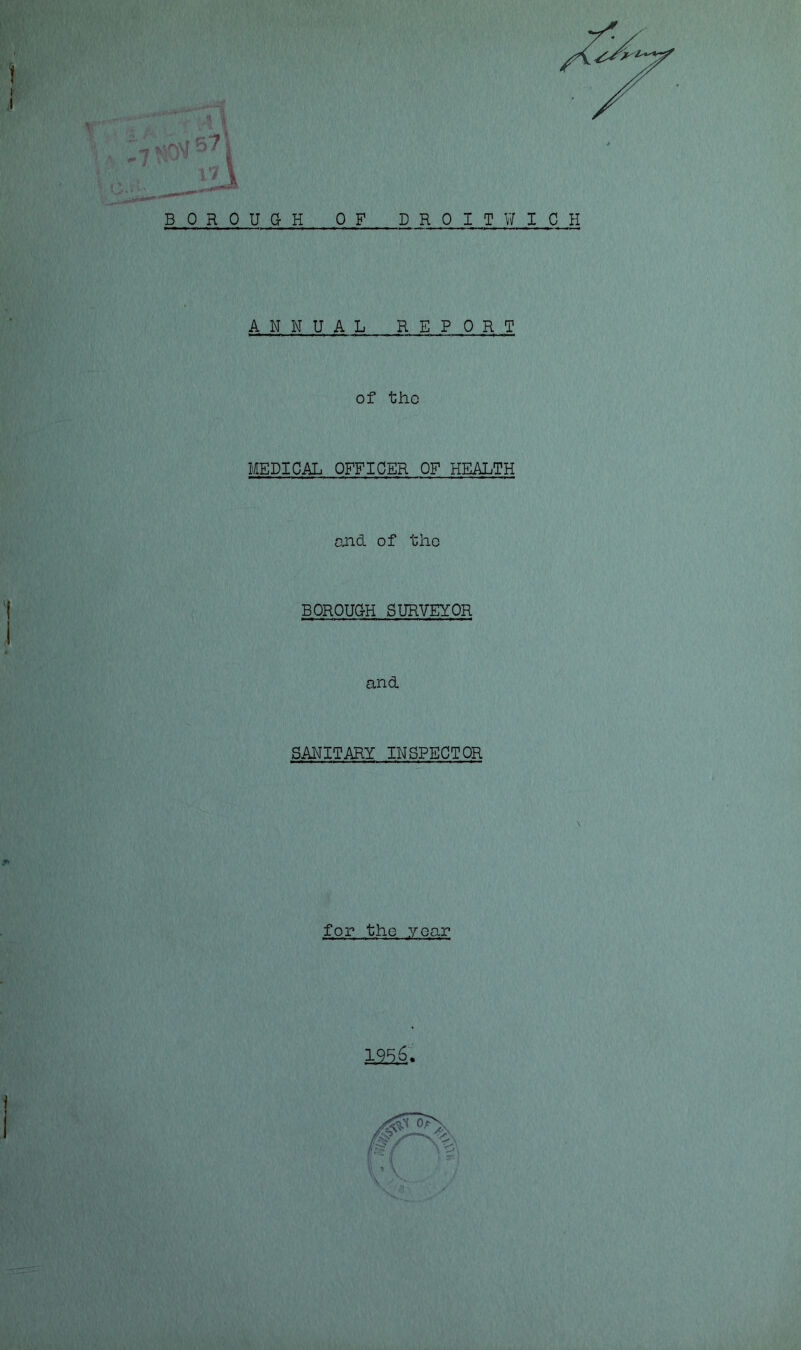 571 I 1 Tf * lil BOROUGH OF DROIT WICH A N N U AL REPORT of the MEDICAL OFFICER OF HEALTH and of the BOROUG-H SURVEYOR and SANITARY INSPECTOR for the year 1956.