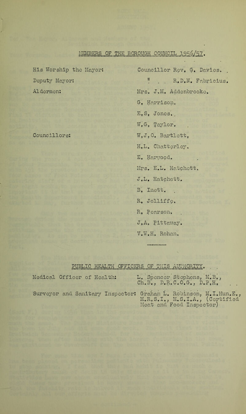 MEMBERS OF THE BOROUCtH COUNCIL 1956/57'. His Worship the Mayor: Councillor Rev* G-, Davies, . . R.D.N. Fabricius* Mrs* J„M. Addenbrooke* Or. Harrison. E. S* Jones,. W. G> Taylor, W,J?0. Bartlett, H,L, Chattprley, E, Harv/ood, Mrs * E,L, Hatchett* J.L, Hatchett, B* Inett, R* Jolliffe, R* Roarson, J*A, Pittaway. V.W.H. Rohan. PUBLIC HEALTH OFFICERS OF THIS AUTHORITY, Medical Officer of Health: L, Spencer Stephens, M„B», Ch.B,, D.R.C.O.C-., D,P,H. Surveyor and Sanitary Inspector: Graham L. Robinson, M,I*Mun„E, M,R,S,I,, M.S. I.A,, (Certified Meat and Food Inspector) Deputy Mayor: A1dermen: Councillors: