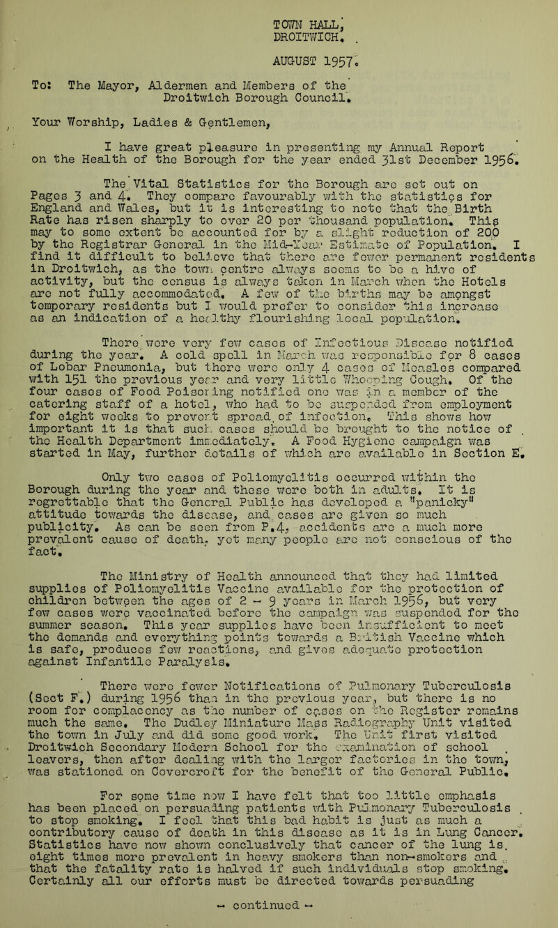 TOWN HALL, DROITWICH, AUGUST 1957c To: The Mayor, Aldermen and Members of the Droitwich Borough Council* Your Worship, Ladies & Gentlemen, I have great pleasure in presenting my Annual Report on the Health of the Borough for the year ended 31st December 195&* The Vital Statistics for the Borough are set out on Pages 3 and- 4. They compare favourably with the statistics for England and Wales, but it is interesting to note that the.Birth Rate has risen sharply to over 20 per thousand population* This may to some extent be accounted for by a slight reduction of 20.0 by the Registrar General in the Mid-Year Estimate of Population, I find it difficult to believe that there are fewer permanent resident in Droitwich, as the town centre always seems to be a hive of activity, but the census is always taken in March when the Hotels are not fully accommodated, A few of the births may be amongst temporary residents but I would prefer to consider this increase as an indication of a healthy flourishing local population. There, were very few cases of Infectious Disease notified during the year, A cold spell in March was responsible for 8 cases of Lobar Pneumonia, but there were only 4 cases of Measles compared with 151 the previous year and very little Whooping Gough, Of the four cases of Food Poisorlng notified one was in a, member of the catering staff of a hotel, who had to be suspended from employment for eight weeks to prevert spread.of infection. This shows how important it is that such cases should bo brought to the notice of the Health Department immediately, A Food Hygiene campaign was started in May, further details of which are available in Section E, Only two cases of Poliomyelitis occurred within the Borough during the year and these were both in adults. It is regrettable that the General Public has developed a ^p^micky11 attitude towards the disease, and... cases are given so much publicity. As can be seen from P',4* accidents arc a much more prevalent cause of death, yet many people arc not conscious of the fact. The Ministry of Health announced that they had limited supplies of Poliomyelitis Vaccine available for the protection of children between the ages of 2 - 9 years in March but very few cases wore vaccinated before the campaign was suspended for the summer season. This year supplies have been insufficient to meet the demands and everything points towards a British Vaccine which is safe, produces few reactions, and gives adequate protection against Infantile Paralysis* There were fewer Notifications of Pulmonary Tuberculosis (Sect F,) during 195^ than in the previous year, but there is no room for complacency as the number of cases on the Register remains much the seme. The Dudley Miniature Mass Radiography Unit visited the town in July and did some good work* The Unit first visited Droitwich Secondary Modern School for the examination of school leavers, then after dealing with the larger factories in the town, was stationed on Covercroft for the benefit of the General Public, For some time now I have felt that too little emphasis has been placed on persuading patients with Pulmonary Tuberculosis to stop smoking, I feel ’chat this bad habit is just as much a contributory cause of death in this disease as it is in Lung Cancer. Statistics have now shown conclusively that cancer of the lung is. eight times more prevalent in heavy smokers them non-smokers and ... that the fatality rato is halved if such individuals stop smoking. Certainly all our efforts must be directed towards persuading continued —