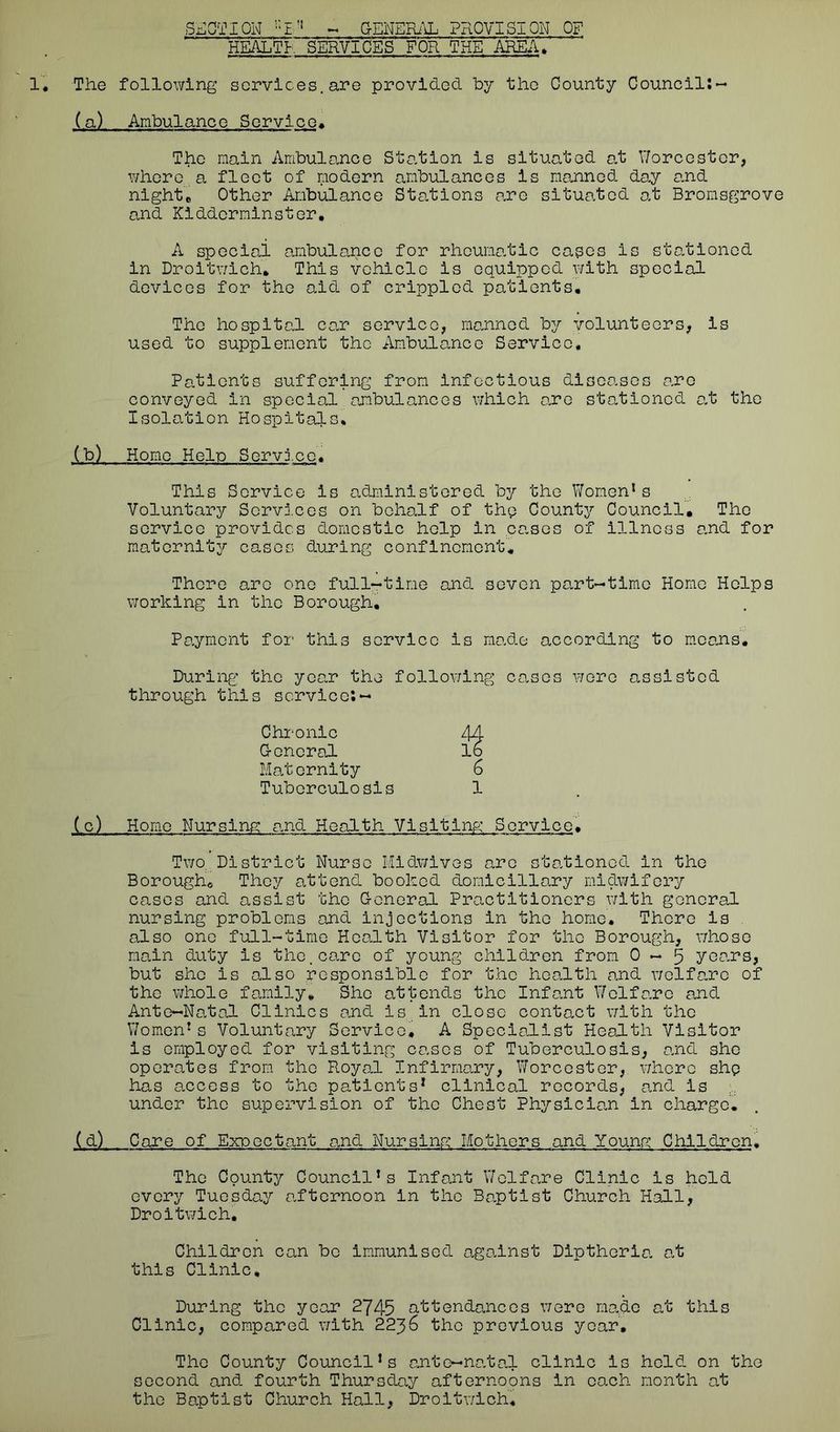 SECTION :;E'! - GENERAL PROVISION OF HEALTH SERVICES FOR THE AREA, The following services.are provided by the County Council:- (a) Ambulance Service. The main Ambulance Station is situated at Worcester, where a fleet of modern ambulances is manned day and night’. Other Ambulance Stations are situated at Bromsgrove and Kidderminster, A special ambulance for rheumatic cages is stationed in Droitwich. This vehicle is equipped with special devices for the aid of crippled patients. The hospital car service, manned by volunteers, is used to supplement the Ambulance Service, Patients suffering from infectious diseases are conveyed in special ambulances which are stationed at the Isolation Hospitals, (b) Home Hein Service, This Service is administered by the Women1s Voluntary Services on behalf of thp County Council, The service provides domestic help in cases of illness and for maternity cases during confinement. There arc one full-time and seven part-time Home Helps working in the Borough, Payment for this service is made according to means. During the year the following cases wore assisted through this service:— Chronic 44 G-encral lb Maternity 6 Tuberculosis 1 (c) Home Nursing: and Health Visiting Service• Two.: District Nurse Midwives arc stationed in the Borough* They attend booked domiciliary midwifery cases and assist the General Practitioners with general nursing problems and injections in the home. There is also one full-time Health Visitor for the Borough, whose main duty Is the.care of young children from 0—5 years, but she is also responsible for the health and welfare of the whole family. She attends the Infant Welfare and Ante-Natal Clinics and is in close contact with the Women1 s Voluntary Service, A Specialist Health Visitor is employed for visiting cases of Tuberculosis, and she operates from the Royal Infirmary, Worcester, where shp has access to the patients1 clinical records, and is under the supervision of the Chest Physician in charge. (d) Care of Expectant and Nursing Mothers and Young Children. The County Council1s Infant Welfare Clinic is hold every Tuesday afternoon In the Baptist Church Hall, Droitwich, Children can be immunised against Diptheria at this Clinic. During the year 2745 attendances were made at this Clinic, compared with 2236 the previous year. The County Councils ante—natal clinic is held on the second and fourth Thursday afternoons in each month at the Baptist Church Hall, Droitwich,