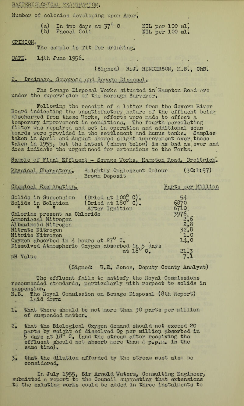 BACTERIOLOGICAL EXAMINATION* Number of colonics developing upon Agar, (a) In two days at 37° 0 NIL per 100 ml* (b) Faecal Coli NIL per 100 ml, OPINION, 'The sample is fit for drinking, DATE* 14th June 1956. (Signed) R,J. HENDERSON, Ii,3,, ChB. 2* Drainage* Sewerage and Sewage Disposal. The Sewage Disposal Works situated in Hampton Road ore under the supervision of the Borough Surveyor, Following the receipt of a letter from the Severn River Board indicating the unso.tisfactory.no.ture of the effluent being discharged from these Works, efforts were made to effect a temporary improvement in conditions. The fourth percolating filter was rcpo.ired and set in operation and additional scum boards were provided in the settlement and humus tanks. Samples taken in April and August showed slight improvement over.those taken in 1955; but the latest (shown below) is as bad as,, ever and does indicate the urgent need for extensions to the Works, Sample of Final Effluent - Sewage Works. Hampton Road, Droitwich. Physical Characters. Slightly Opalescent Colour (3Oil:57) Brown Deposit Chemical Examination. Parts per Million Solids in Suspension (Dried at 100° C). Solids in Solution (Dried at l80° C). H 11 ” After Ignition Chlorine present as Chloride Ammonlacal Nitrogen Albuminoid Nitrogen Nitrate Nitrogen Nitrite Nitrogen Oxygon absorbed in 4 hours at 27° C, Dissolved Atmospheric Oxygen absorbed in 5 days at 18° C. pH Value .54- 6870 6710 397C, 2,6 2,8 32,8 1.0 14,0 21*3 7.1 (Signed: W.E. Jones, Deputy County Analyst) The effluent fails to satisfy the Royal Commissions recommended standards, particularly with respect to solids in suspension. N.B, The Royal Commission on Sewage Disposal (8th Report) laid down: 1, that there should be not more than 30 parts per million of suspended matter, 2, that the Biological Oxygen demand should not exceed 20 parts by weight of dissolved O2 per million absorbed in 5 days at 18° C, (and the stream after receiving the effluent should not absorb more than 4 p.p.m. in the same time)• 3, that the dilution afforded by the stream must also be considered. In July 1955; Sir Arnold Waters, Consulting Engineer, submitted a report to the Council suggesting that extensions to the existing works could be added in three instalments to