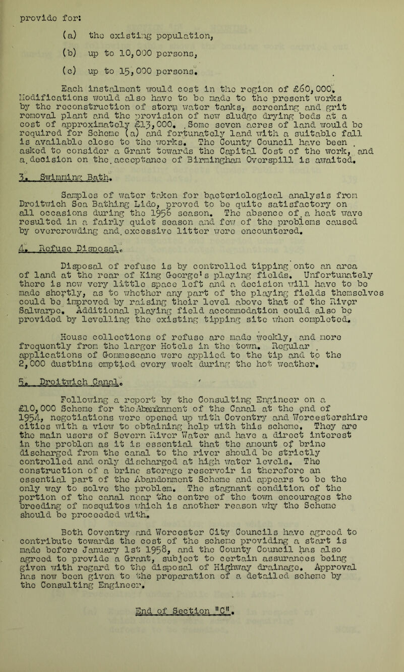 provide for: (a) the existing population, (b) up to 10,000 persons, (c) up to 15,000 persons. Each instalment would cost in the region of £60,000* Modifications would also have to be made to the present works by the reconstruction of storm water tanks, screening and grit removal plant and the provision of new sludge drying beds at a cost of approximately £13,000. .Some seven acres of land would bo required for Scheme (a) and fortunately land with a suitable fall is available close to the works. The County Council have been asked to consider a Grant towards the Capital Cost of the work, and a.decision on the.acceptance of Birmingham Overspill is awaited. Tim Swimming Bath. Samples of water token for bacteriological analysis from Droitwich Sea Bathing Lido, proved to be quite satisfactory on all occasions during tho 195^ season. The absence of.a heat wave resulted in a fairly quiet season and few of the problems caused by overcrowding and.excessive litter were encountered. 4. Refuse Disposal* Disposal of refuse is by controlled tipping onto an area of land at tho rear of King George1s playing fields. Unfortunately there is now very little space loft and a decision will have to be made shortly, as to whether any part of the playing fields themselves could be Improved by raising their level above that of the Rivpr Salwarpe, Additional playing field accommodation could also be provided by levelling the existing tipping site when completed. House collections of refuse are made weekly, and more frequently from tho larger Hotels in the town. Regular applications of Gommescane were applied to the tip and to the 2,000 dustbins emptied every week during the hot weather, 5. Droitwich Canal* ' Following a report by the Consulting; Engineer on a £10,000 Scheme for theAbandonment of the Canal at tho pnd of 1954, negotiations wore opened up with Coventry and Worcestershire cities with a view to obtaining help with this scheme. They are the main users of Severn River Water and have a direct interest in the problem as it is essential that the amount of brine discharged from the canal to the river should be strictly controlled and only discharged at high water levels. The construction of a brine storage reservoir is therefore an essential part of tho Abandonment Scheme and appears to be the only way to solve the problem. The stagnant condition of the portion of the canal neap the centre of tho town encourages the breeding of mosquitos which is another reason why tho Scheme should be proceeded with. Both Coventry and Worcester City Councils have agreed to contribute towards the cost of the scheme providing a start is made before January 1st 1958, and the County Council has also agreed to provide a Grant, subject to certain assurances being given with regard to the disposed of Highway drainage. Approval has now been given to the preparation of a detailed scheme by the Consulting Engineer.