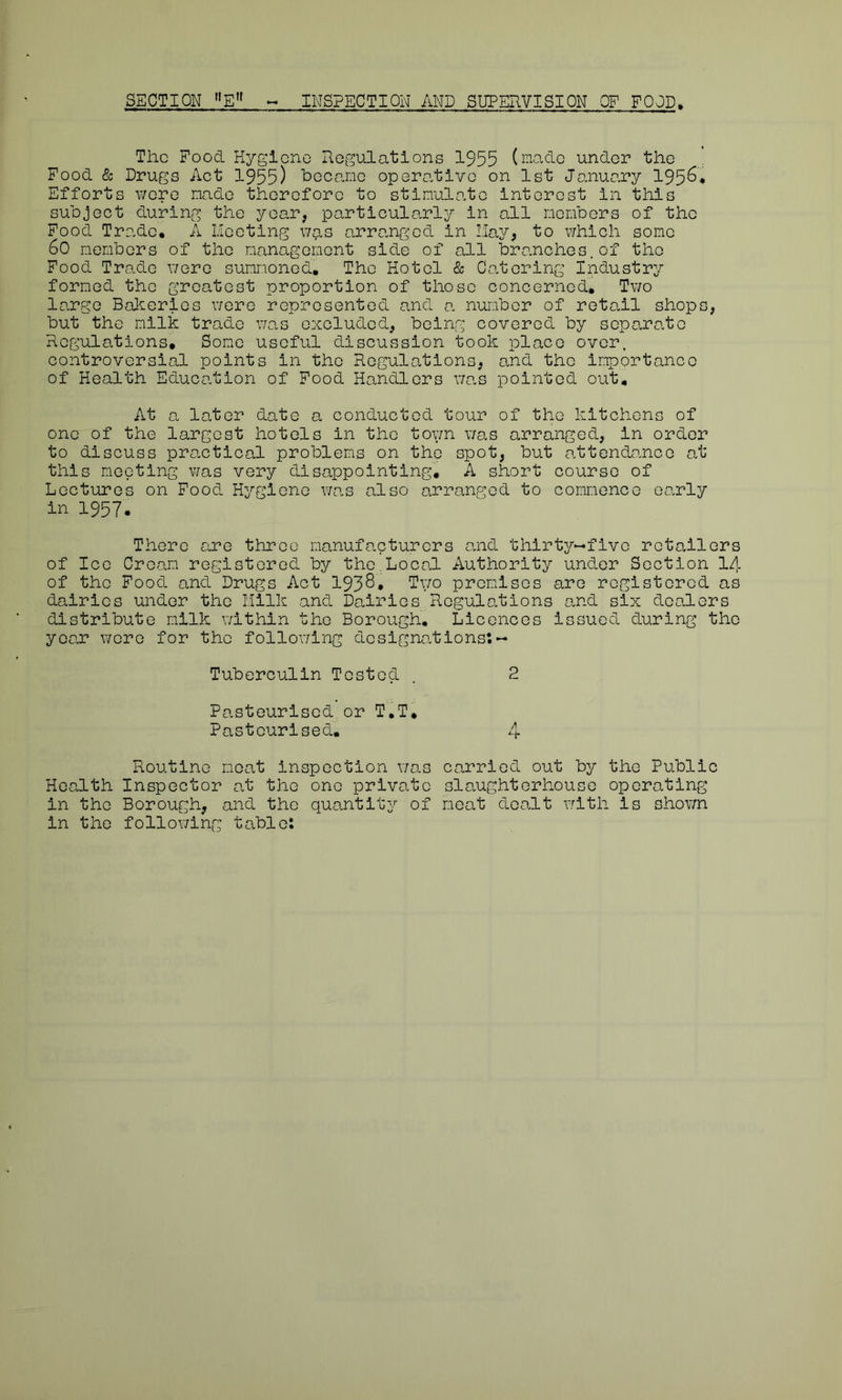The Food Hygiene Regulations 1955 (made under the Food & Drugs Act 1955) became operative on 1st January 195^* Efforts were made therefore to stimulate interest in this subject during the year, particularly in all members of the Food Trade, A Meeting was arranged in May, to which some 60 members of the management side of all branches.of the Food Trade were summoned. The Hotel & Catering Industry formed the greatest proportion of those concerned. Two large Bakeries were represented and a number of retail shops, but the milk trade was excluded, being covered by separate Regulations, Some useful discussion took place over, controversial points in the Regulations, and the importance of Health Education of Food Handlers was pointed out. At a later date a conducted tour of the kitchens of one of the largest hotels in the toy/n was arranged, in order to discuss practical problems on the spot, but attendance at this meeting was very disappointing, A short course of Lectures on Food Hygiene was also arranged to commence early in 1957. There are three manufacturers and thirty—five retailers of Ice Cream registered by the,Local Authority under Section 14 of the Food and Drugs Act 1938. Two premises are registered as dairies under the Milk and Dairies Regulations and six dealers distribute milk within the Borough. Licences issued during the year were for the following designations: - Tuberculin Tested . 2 Pasteurised,or T.T, Pasteurised. 4 Routine meat inspection was carried out by the Public Health Inspector at the one private slaughterhouse operating in the Borough, and the quantity of meat dealt with is shown in the following table: