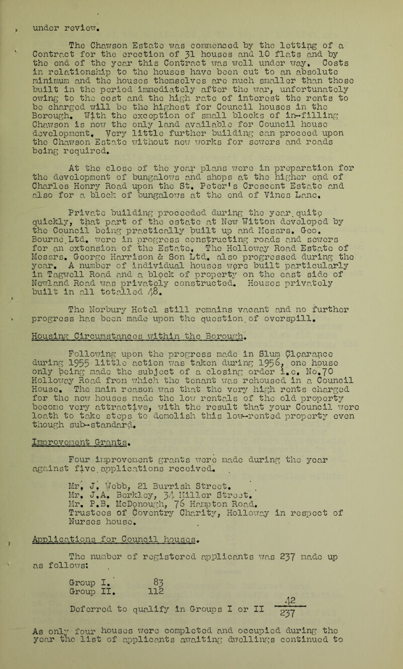 under review. The 0hawson Estate was commenced by the letting of a Contract for the erection of yi houses and 10 flats and by the end of the year this Contract was well under way* Costs in relationship to the houses have been cut to an absolute minimum and the houses themselves arc much smaller than those built in the period immediately after the war, unfortunately owing to the cost and the high rate of interest the rents to bo charged will be the highest for Council houses in the Borough. With the exception of small blocks of in-filling Chawson is now the only land available for Council house development. Very little further building can proceed upon the Chawson Estate without new works for sewers and roads being required. At the close of the year plans wore in preparation for the development of bungalows and shops at the higher end of Charles Henry Road upon the St, Peter1s Crescent Estate and also for a block of bungalows at the end of Vines Lane, Private building proceeded during the year.quite quickly, that part of the estate at New Witton developed by the Council being practically built up and Messrs, Geo. Bourne.Ltd. were in progress constructing roads and sewers for an extension of the Estate, The Holloway Road Estate of Messrs. George Harrison & Son Ltd. also progressed during the year. A number of individual houses were built particularly in Tagwell Road and a block of property on the cast side of Newland Road was privately constructed. Houses privately built in all totalled /1.8, The Norbury Hotel still remains vacant and no further progress has been made upon the question.of overspill. Housing Circumstances within the Borough. Following upon the progress made in Slum Clearance during 1955 little action was taken during 195^; onG house only being made the subject of a closing order i.c, N0.7O Holloway Road from which the tenant was rehoused in a Council House. The main reason was that the very high rents charged for the new houses made the low rentals of the old property become very attractive, with the result that your Council were loath to take steps to demolish this low—rented property even though sub-standard. Improvement Grants. Four improvement grants wore made during the year against five.applications received. Mr, J. Webb, 21 Burrish Street. Mr, J.A. Berkley, 34 Miller Street. Mr. P.B, McDonough, Hampton Road, Trustees of Coventry Charity, Holloway in respect of Nurses house. Applications for Council houses. The number of registered applicants was 237 made up as follows; Group I. 83 Group II. 112 42 Deferred to qualify in Groups I or II 237 As onlr four houses we re completed and occupied during the year the list of applicants awaiting dwellings continued to