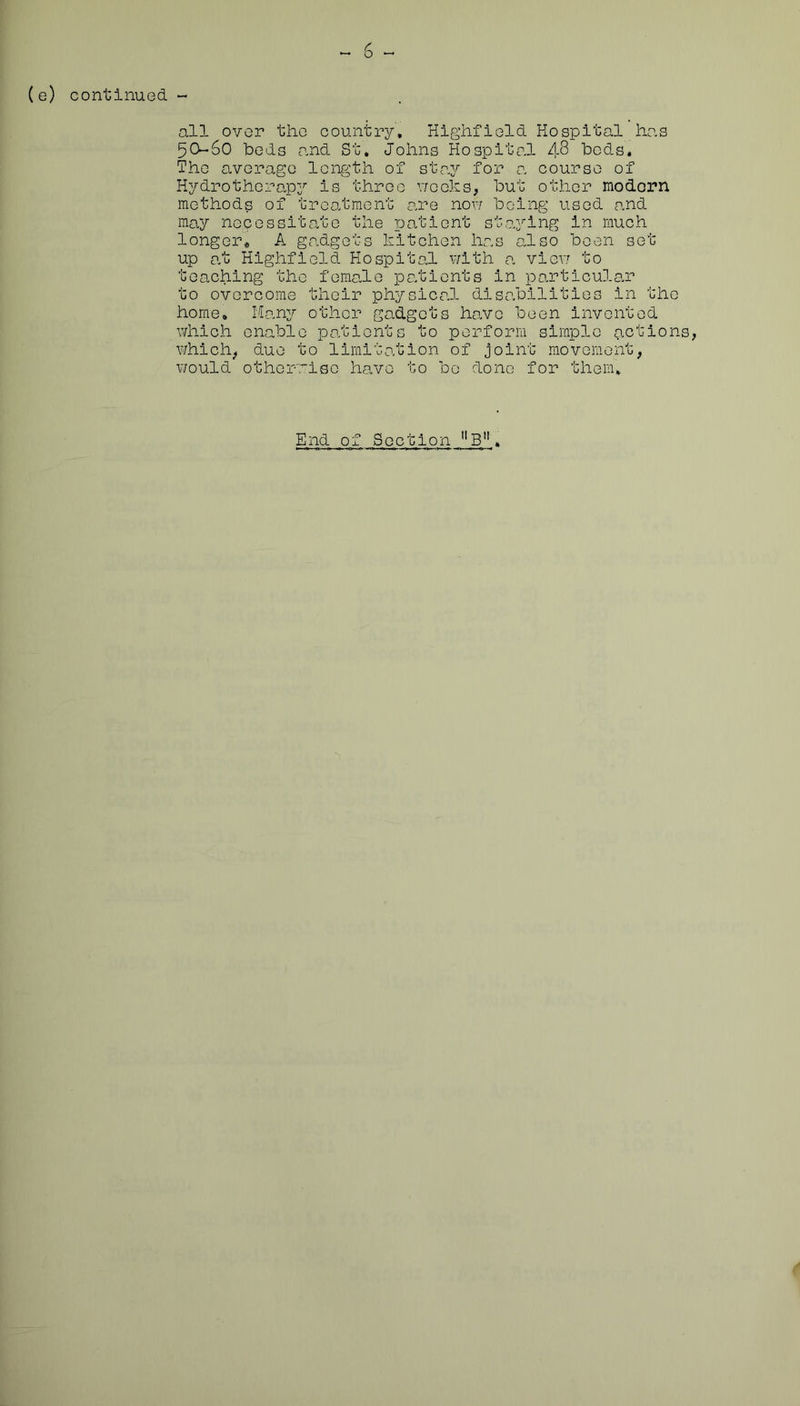 (e) continued ^ 6 -- all over the country, Highfleld Hospital has 5O-6O beds tand St, Johns Hospito,! 48 bods. The average length of sta;^ for 0. course of Hydrotherapy is three vrooks, but other modern methods of treatment are now being used and may necessitate the reationt st<aying in much longer* A gadgets kitchen has also been set up at Highfield Hospital with a vievj to teaching the female patients in particular to overcome their physical disabilities in the home, Man^r other gadgets have been invented which enable patients to perform simple (ictions, whicli^ due to limitation of Joint m.ovoment, v/ould otherwise have to be done for them.
