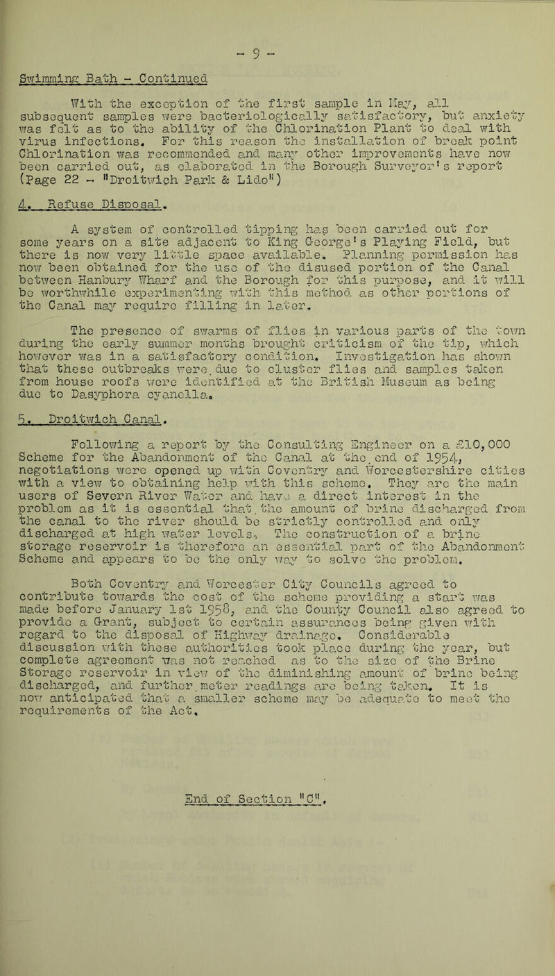 Swimming Bath - Coriolnued. V/ith tliG exception of the first sample in all subsequent samples v^ere bacteriologically satisfaxtor;/, but anxiety v/as felt as to the ability of the Chlorination Plant to deal with virus infections. For this reason the instehlation of broali point Chlorination was recommended a.nd many other improvements have now been carried out, as elaborated in the Borough Surveyor's report (page 22 « ’’Droitwioh Park & Lido'*) 4. Refuse Disposal. A system of controlled tipping has been carried out for some years on a site adjacent to King G-oorge's Playing Field, but there is now very little space available. Planning permission has now been obtained for the use of the disused portion of the Canal between Hanbury Wharf and the Borough for this purpose, and it v/111 be worthwhile experimenting with this method as other nortlons of the C anal may require filling in later. The presence of swarms of flies in various parts of the town during the early summer months brought criticism of the tip, which however was in a satisfactory condition. Investigation has shov/n that these outbreaks were, due to cluster flies and samples talien from house roofs were identified at the British Museum as being due to Dasyphora cyanclla.. B. Droitwlch Canal. Following a report by the Consulting Engineer on a ^B10, 000 Scheme for the Abandonment of the Canal at the.end of 1954; negotiations were opened up with Coventry and Worcestershire cities with a view to obtaining help with this scheme. They arc the main users of Severn River Water and have a direct Interest in the problem as it is essential that,the amount of brine discharged from the canal to the river should be strictly controlled and onl37' discharged at high water levels-. The construction of a brine storage reservoir is therefore an esseiitial part of the Abaiidoniflent Scheme and oppears to be the only vrep to solve the problem.. Both Coventrj^ and Y/orcester Citj;^ Councils agreed to contribute tov/ards the cost of the scheme providing a start was made before January 1st 195^; s.nd the County Council odso D.greod to provide a G-rant, subject to certain assuro.nces beinp’ given with regard to the disposal of Kighvfa^r drainage. Considerable discussion v/itli these authorities took place during the joelt, but complete agreement was not reo.ched as to the size of the Brine Storage reservoir in vie\7 of the diminishing amount of brine being discharged, and further,meter readings arc being token. It is now anticipated that o. smokier scheme may be adequeoto to meet the requirements of the Act,