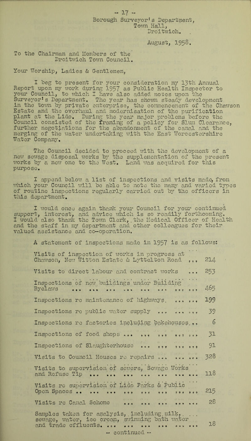 ^ 17 - Borough Survej'-or's Department, Town Hall, Droltv/ich. August, 1958. To the Chairman and Members of the, Droitv'/ich Town Council. Your Worship, Ladies & G-entlemen, I beg to present for your consideration my 13th Annual Report upon my xiork during 1957 as Public Health Inspector to your Council, to which I have 8.1 so added no cos upon the Surveyor's Department, The year has shown stead;,^ development in the tovm by private enterprise, the commencement of the Chawso Estate and the overhaul and modernisation of the purification plant at the Lido, During the year major problems before the Council consisted of the framing of a polic3^ for Slum Clearance, further negotiations for the abandonment of the canal and the merging of the water undertaking with the East Worcestershire V/ator Company, The Council decided to proceed vrith the development of a no\7 sewage disposal v/orks by the supplementation of the present works by a now one to the West. Land v/as acquired for this purpose. I append belov/ a list of inspections and visits made, from vrhich your Council v/ill bo able to note the many and varied types of routine inspections regularly carried out by the officers in this department, I \70uld once again thanl^ your Council for your continued support, interest, and advice which is so readily forthcoming, I v/ould also thanl^ the Town Clerk, .the Medical Officer of Health and the staff in my department and^other colleagues for their valued assistance and co-operation. A statement of inspections made in 1957 is as follows; Visits of inspection of v/orks in progress at , Chav/son, Nev/ Witton Estate L Lyttelton Road , , ^ 214 Visits to direct labour and contract works ... 253 Inspections of new buildings under Building Byelav/s ,,, ... ... ,, 4-85 Inspections re maintenance of liighv/ay^s. ,,, 199 Inspections re public v/ater supply ... ... ^ ^ - 39 Inspections re factories including bakehouses... 6 Inspections of food shops ... 3I Inspections of Slaughterhouse ... ,,, 9I Visits to Council Houses re repairs ... ... ... 3^8 Visits to supervision of sev/ers, Sov/age Works and Refuse Tip ... ,,, II8 Visits re supervision of Lido Parks ^ Pubiic Open Spaces *• **« e,* f ^ t ? ^^5 Visits re CanoH Scheme ,,, ... ... «.. ... 28 Samples token for analysis,.including.milk,. ... sewage, v/ator, ice cream, sv/imming bath v/ator and trade effluents, ««• •«» I8
