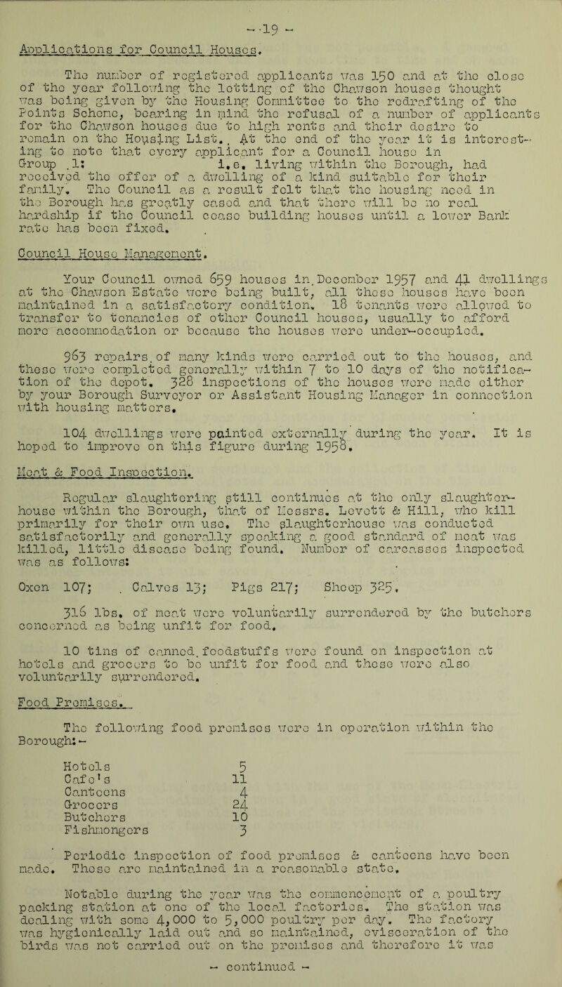 Applications for Council Houses* The nurlocr of rogistorod applicants v/as I50 a.nd at the close of the year follov/ing the lotting of the Chau/son houses thought r;as being given bj'- the Housing Connittoe to the redrafting of the Points Schono., bearing in mind the refusal of a nunbor of applica^nts for the Cha.wson houses duo to high rents and their desire to remain on the Housing List,. At the end of the year it is interest- ing to note that every applicant for a Council house in G-roup .1; l.e, living v/ithin the Borough^ had received the offer of a dv/elling of a hind suitable for their family. The Council as a result felt that the housing need in the Borough has greatly oa.sod a.nd that there v/ill be no real ha.rdship if the Council cease building houses until a, lov/er Ba-nli rate has been fixed. Council House Management. Your Council ovmcd 659 houses in, December 1957 41 dv/olling at the Chanson Estate nere being built^ all these houses ha.vc been maintained in a satisfactory condition, I8 tena>.nts wore allov/ed to transfer to tenancies of other Council houses, usually to afford more accommodation or because the houses r/erc unde3>-occupied. 963 repahrs.of rmny kinds were carried out to the houses, and these v/ere completed generally v;ithin 7 “*^0 10 days of the notifica- tion of the depot, ^28 inspections of the houses were ma.de either by your Borough Surveyor or Assistant Housing Manager in connection vdth housing matters, 104 dv/ellings \7ere painted externally during the 3''ear. It is hoped to improve on this figure during 195^* Meat & Food Inspectlen. Regular slaughtering still continues at the orB-y slaughter^ house within the Borough, that of Messrs, Levett & Hill, v/ho kill primaril3?' for their ov/n use. The si caught erhouse v’as conducted satisfactorily and generally speaking a good sta.nda.rd of moat was killed, little disease being found. Number of carcasses inspected was as follows: Oxen 107; . Calves 13; Pigs 217; Sheep 3^5• 318 lbs, of moat \7erc voluntarily surrendered by the butchers concornod as being unfit for food. 10 tins of canned, foodstuffs v^'cre found on inspection at hotels and grocers to bo unfit for food and those v/oro also voluntarily surrendered. Food Promises. The follov/ing food premises v;ore in operation within the Borough:- Hotels 5 Cafe’s 11 Canteens 4 Grocers 24 Butchors 10 Fishmongers 3 Periodic inspection of food premises & canteens have boon made. These a.ro maintained in a reasonable state. Notable during the year v/as the commencement of a poultry packing sto.tion a.t one of the local factories. The station v/as dealing v/ith some 4i 000 to 5? 000 poultry per day. The factory was hygienically laid out and so maintained, oviscora.tion of the birds v/as not carried out on the proi-iiscs and therefore it was