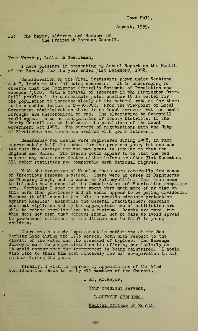 Town Hall, August, 1959* To: The Mayor, Aldermen and Members of the Droltwich Borough Council. Your Worship, Ladles & G-entlemen, I have pleasure In presenting my Annual Report on the Health of the Borough for the year ended 31st December, 1958* t Consideration of the Vital Statistics shown under Sections A & F, leads to the following comments* It Is encouraging to observe that the Registrar G-eneral’s Estimate of Population now exceeds 7,000, With a revival of Interest In the Birmingham Over- Spill problem It Is a debatable point whether It Is better for the population to Increase slowly at Its natural rate or for there to be a sudden Influx to ,000, ■ From the viewpoint of Local Government administration there Is no doubt however that the small Boroughs are uneconomical to run. The alternative to Overspill would appear to be an amalgamation of County Districts, If the County Council are to Implement the provisions of the Local Government Act 1958* Tie outcome of negotiations with the City of Birmingham are therefore awaited with great Interest. m Remarkably few deaths were registered during 1958> In fact approximately half the number for the previous year, but one can - see that the average for the two years Is similar to that for England and V7ales. The reason would appear to be that the bad weather may cause more deaths either before or after December, All other statistics are comparable with National figures. With the exception of Measles there were remarkably few cases of Infectious Disease notified. There were no cases of Diphtheria or Whooping Cough, and no cases of Poliomyelitis. This does seem to Indicate how successful the Immunisation and Vaccination campaigns are. Certainly I seem to have spent very much more of my time on this work than previously and it would appear to be paying dividends* Perhaps it will soon be possible to provide adequate protection against Measles; meanwhile the General Practitioners exercise constant vlgilenco and by the appropriate use of antibiotics are able to reduce complications to a minimum. Deaths are rare, but this does not mean, that efforts should not be made to avoid spread to pre-school children, as the disease can be fatal In young children. • There was a steady improvement in conditions at the Sea Bathing Lido during the 1958 season, both with respect to the clarity of the water and the standard of hygiene. The Borough Surveyor must be congratulated on his efforts, particularly as it would appear that the Improvement Is being maintained* I would also like to thank him most sincerely for his co-operation in all matters during the year^ Finally, I wish to express my appreciation of the kind consideration shovm to me by all members of the Council* I am, Mr .Mayor, Your obedient servant, * L.SPENCER STEPHENS, Medical Officer of Health -2-