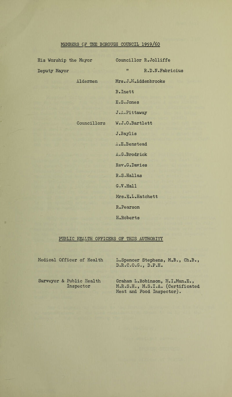 MEMBERS OF THE BOROUGH COUNCIL 1959/60 His Worship the Mayor Councillor R.Jolliffe Deputy Mayor  R.D.N.Fabricius Aldermen Mrs,J.M.Addenhrooke B.Inett E.S.Jones J.A.Pittaway Councillors W.J.O.Bartlett J.Baylis A.E.Benstead A.G.Brodrick Rev.G.Davies R.S.Hallas G.V.Hall Mrs.E*L.Hatchett R.Pearson H.Roberts PUBLIC HE/iLTH OFFICERS OF THIS AUTHORITY Medical Officer of Health L,Spencer Stephens, M.B., Ch.B., D.R.C.O.G., D.P.H. SiiTveyor & Public Health Inspector Graham L,Robinson, M.I.Mun.E., M.R.S.H., M.S.I.A. (Certificated Meat and Food Inspector).