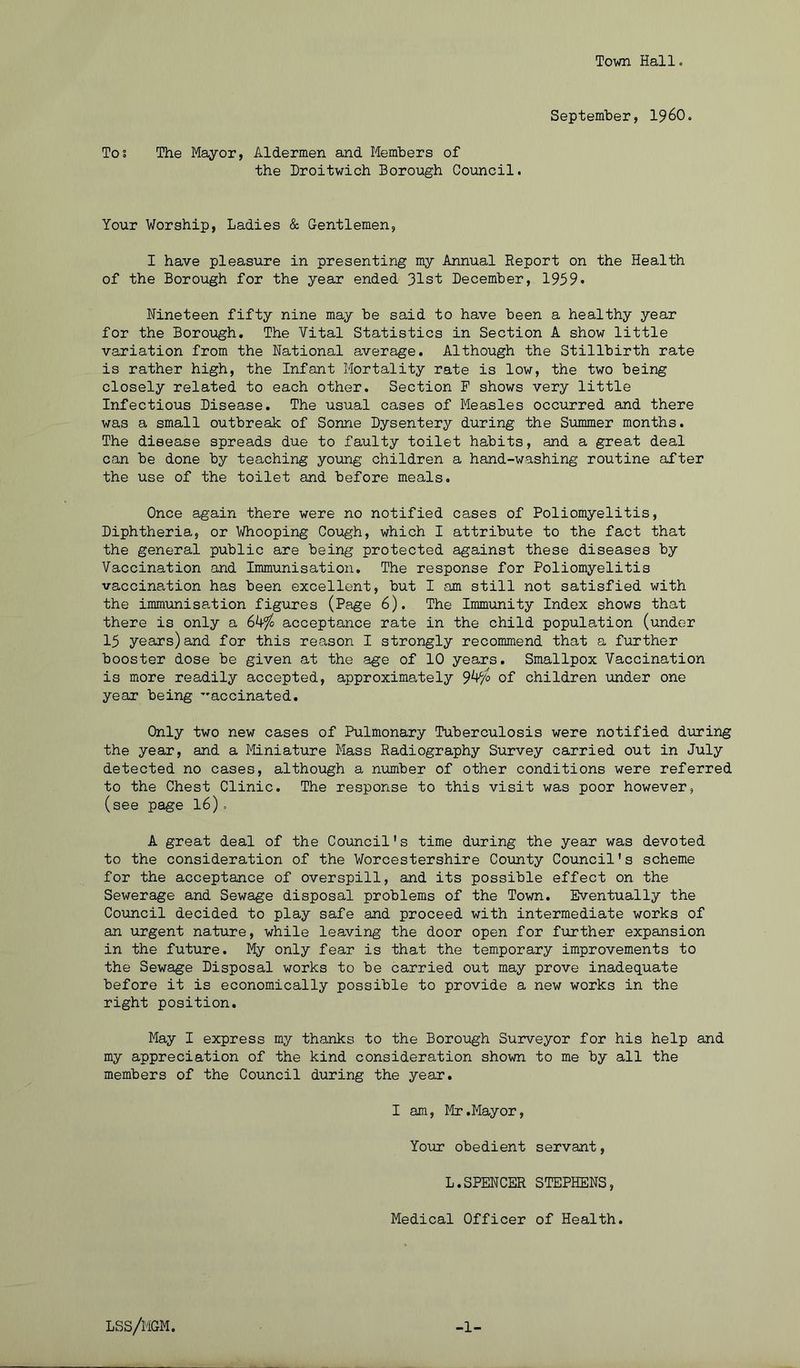 Town Hall« September, I96O. Tos The Mayor, Aldermen and Members of the Hroitwich Borough Council. Your Worship, Ladies & Gentlemen, I have pleasure in presenting my Annual Report on the Health of the Borough for the year ended 31st December, 1959* Nineteen fifty nine may be said to have been a healthy year for the Borough, The Vital Statistics in Section A show little variation from the National average. Although the Stillbirth rate is rather high, the Infant Mortality rate is low, the two being closely related to each other. Section F shows very little Infectious Disease, The usual cases of Measles occurred and there was a small outbreak of Sonne Dysentery during the Summer months. The disease spreads due to faulty toilet habits, and a great deal can be done by teaching young children a hand-washing routine after the use of the toilet and before meals. Once again there were no notified cases of Poliomyelitis, Diphtheria, or Whooping Cough, which I attribute to the fact that the general public are being protected against these diseases by Vaccination and Immunisation. The response for Poliomyelitis vaccination has been excellent, but I am still not satisfied with the immunisation figures (Page 6). The Immunity Index shows that there is only a 64^ acceptance rate in the child population (under 15 years)and for this reason I strongly recommend that a further booster dose be given at the age of 10 years. Smallpox Vaccination is more readily accepted, approximately 94^o of children \mder one year being ’'accinated. Only two new cases of Pulmonary Tuberculosis were notified during the year, and a Miniature Mass Radiography Survey carried out in July detected no cases, although a number of other conditions were referred to the Chest Clinic. The response to this visit was poor however, (see page 16)= A great deal of the Council's time during the year was devoted to the consideration of the Worcestershire County Council's scheme for the acceptance of overspill, and its possible effect on the Sewerage and Sewage disposal problems of the Town. Eventually the Council decided to play safe and proceed with intermediate works of an urgent nature, while leaving the door open for further expansion in the future. My only fear is that the temporary improvements to the Sewage Disposal works to be carried out may prove inadequate before it is economically possible to provide a new works in the right position. May I express my thanks to the Borough Surveyor for his help and my appreciation of the kind consideration shown to me by all the members of the Council during the year, I am, Mr .Mayor, Yomr obedient servant, L.SPENCER STEPHENS, Medical Officer of Health. lss/mgm. -1-