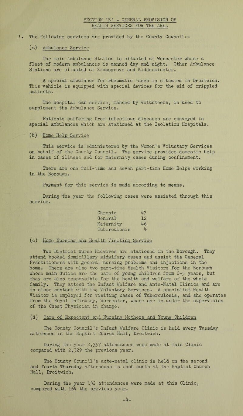 SECTION 'B' - GEHERi'lL PROVISION OF HE.ILTH SERVICES FOR THE i\REA The following services are provided by the County Councils- (a) Ambulance Service The main imbulance Station is situated at Worcester where a fleet of modern ambulances is manned day and night. Other ihiibulance Stations are situated at Bromsgrove and Kidderminster, A special ambulance for rheumatic cases is situated in Droitwich. This vehicle is equipped with special devices for the aid of crippled patients, The hospital car servicej manned by volunteers, is used to supplement the Ambulance Service, Patients suffering from infectious diseases are conveyed in special ambulances which are stationed at the Isolation Hospitals. (b) Home Help Service This service is e^dministered by the Women's Voluntary Services on behalf of the County Council. The service provides domestic help in cases if illness and for maternity cases during confinement. There are one full-time and seven part-time Home Helps working in the Borough. Payment for this service is made according to means. During the year the following cases were assisted through this service. Chronic ^7 General 12 Maternity ^-6 Tuberculosis 4 (c) Home Nursing and Health Visiting Service Two District Nurse Midwives are stationed in the Borough, They attend booked domiciliary midwifery cases and assist the General Practitioners with general nursing problems and injections in the home. There are also two part-time Health Visitors for the Borough whose main duties are the care of young children from 0-5 years, but they are also responsible for the health and welfare of the whole family. They attend the Infant Welfare and Ante-Natal Clinics and are in close contact with the Voluntary Services. A specialist Health Visitor is employed for visiting cases of Tuberculosis, and she operates from the Royal Infirmary, V/orcester, where she is under the supervision of the Chest Physician in charge, (d) Care of Expectant and Nursing Mothers and Young Children The County Council's Infant Welfare Clinic is held every Tuesday afternoon in the Baptist Church Hall, Droitwich. During the year 2,357 attendances were made at this Clinic compared with 2,329 the previous year. The County Council's ante-natal clinic is held on the second and fourth Thursday afternoons in each month at the Baptist Church Hall, Droitwich, During the year 132 attendances were made at this Clinic, compared with 164 the previous year. -4-