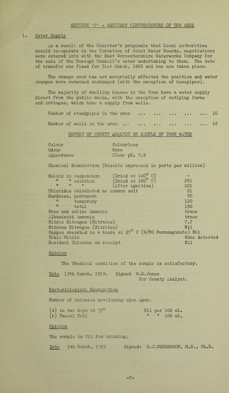 SECTION 'C - SMITifflY CIRCU143TANGES OF THE MEA. 1. Water Supply As a result of the Minister's proposals that Local Authorities should co-operate in the formation of Joint Water Boards, negotiations were entered into v/ith the East V/orcestershire Waterworks Company for the sale of the Borough Council's water xmdertaking to them. The date of transfer was fixed for 31st March, I960 and has now taken place. The change over has not materially affected the position and water charges have remained unchanged (with the exception of hosepipes). The majority of dwelling houses in the Town have a water supply direct from the public mains, with the exception of outlying farms and cottages, which have a supply from wells. Number of standpipes in the area ... ... ... ... ... 10 Number of wells in the area ... ... ... ... ... ... l6 REPORT OP COUNTY AIRILYST ON S-H'IPLE OF TOWN WATER Colour Odour xippearance Colourless None Clear pH. 7.9 Chemical Examination (Results expressed in parts per million). Solids in suspension (Dried at 100° C)   solution (Dried at 180° c)    (Aifter ignition) Chlorides calculated as common salt Hardness, permanent  temporary  total Free and saline /amnonia Albuminoid /uranonia Nitric Nitrogen (Nitrates) Nitrous Nitrogen (Nitrites) Oxygon absorbed in 4 hours at 2? C (n/80 Toxic Metals Residual Chlorine on receipt 265 225 21 70 120 190 trace trace 7.7 Nil Permanganate) Nil None detected Nil Opinion The Chemical condition of the sample is satisfactory. Date 13th March, 1959« Signed W.E.Jones for County xlnalyst. Bacteriological Examination Number of colonies developing upon Agar, (a) in tv/o days at 37° Nil per 100 ml. (b) Faecal Coli   100 ml. Opinion The sample is fit for drinking. Date 5th March, 1959 Signeds R.J.RENDERSON, M.B., Ch.B. -7-