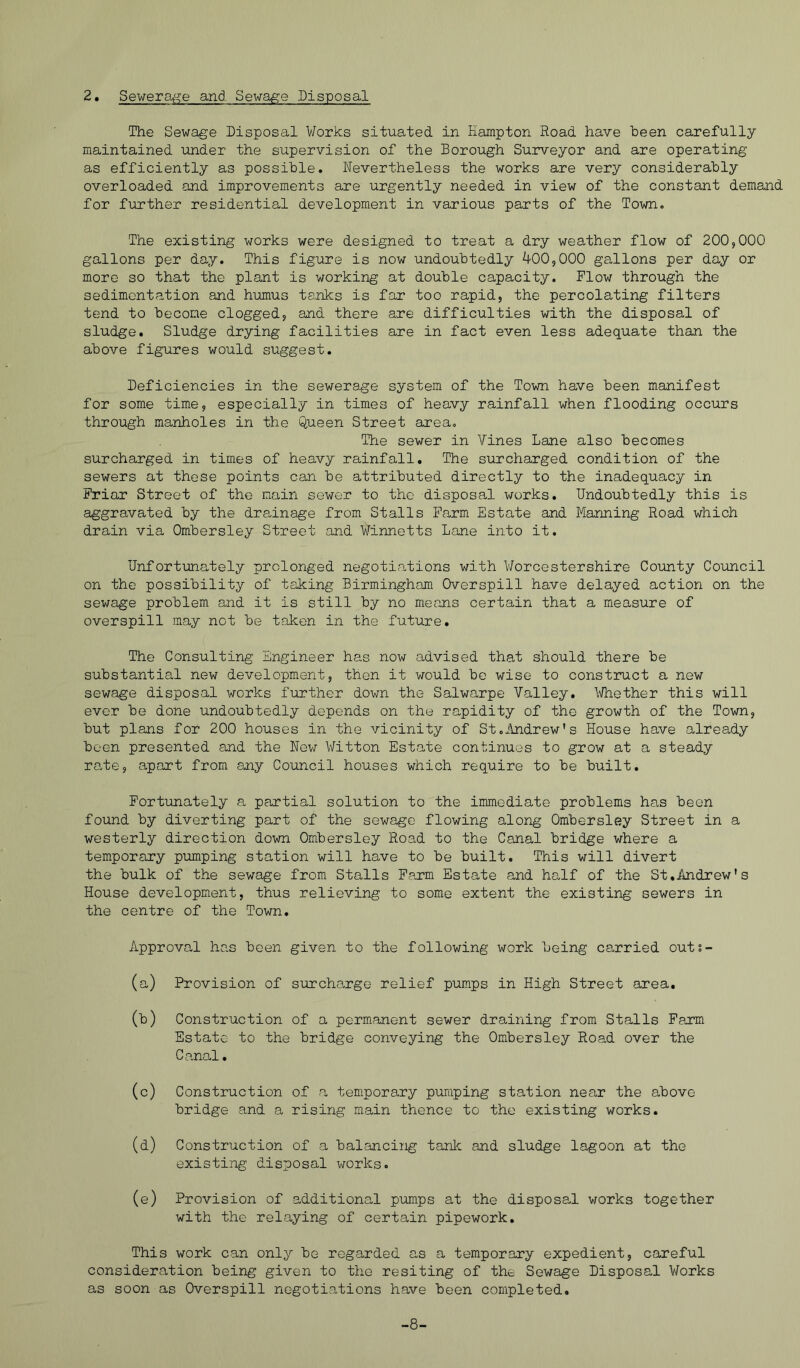 The Sewage Disposal Works situated in Hampton Road have been carefully maintained under the supervision of the Borough Surveyor and are operating as efficiently as possible. Nevertheless the works are very considerably overloaded and improvements are urgently needed in view of the constant demand for further residential development in various parts of the Town, The existing works were designed to treat a dry weather flow of 200,000 gallons per day. This figure is now undoubtedly 400,000 gallons per day or more so that the plant is working at double capacity. Flow through the sedimentation and humus tanks is far too rapid, the percolating filters tend to become clogged, and there are difficulties with the disposal of sludge. Sludge drying facilities are in fact even less adequate than the above figures would suggest. Deficiencies in the sewerage system of the Town have been manifest for some time, especially in times of heavy rainfall when flooding occurs through manholes in the Queen Street area. The sewer in Vines Lane also becomes surcharged in times of heavy rainfall. The surcharged condition of the sewers at these points can be attributed directly to the inadequacy in Friar Street of the main sower to tho disposal works. Undoubtedly this is aggravated by the dra,inage from Stalls Farm Estate and Manning Road which drain via Ombersley Street and Winnetts Lane into it. Unfortunately prolonged negotiations with V/orcestershire County Council on the possibility of taking Birmingham Overspill have delayed action on the sewage problem and it is still by no means certain that a measure of overspill may not be taken in the future. The Consulting Engineer has now advised that should there be substantial new development, then it would bo wise to construct a new sewage disposal works further down the Salwarpe Valley. Whether this will ever be done undoubtedly depends on the rapidity of the growth of the Town, but plans for 200 houses in the vicinity of Stoiindrew's House have already been presented and the New Witton Estate continues to grow at a steady rate, apart from any Council houses which require to be built. Fortimately a partial solution to the immediate problems has been found by diverting part of the sewage flowing along Ombersley Street in a westerly direction down Ombersley Road to the Canal bridge where a temporary pumping station will have to be built. This will divert the bulk of the sewage from Stalls Farm Estate and half of the St,Andrew's House development, thus relieving to some extent the existing sewers in the centre of the Town. Approval ha,s been given to the following work being carried outs- (a) Provision of surcharge relief pumps in High Street area, (b) Construction of a permanent sewer draining from Stalls Farm Estate to the bridge conveying the Ombersley Road over the Canal, (c) Construction of a temporary pumping station near the above bridge and a rising main thence to the existing works. (d) Construction of a balancing tank and sludge lagoon at the existing disposal works. (e) Provision of additional pumps at the disposal works together with the relaying of certain pipework. This work can only be regarded as a temporary expedient, careful consideration being given to the resiting of the Sewage Disposal Works as soon as Overspill negotiations have been completed. -8-