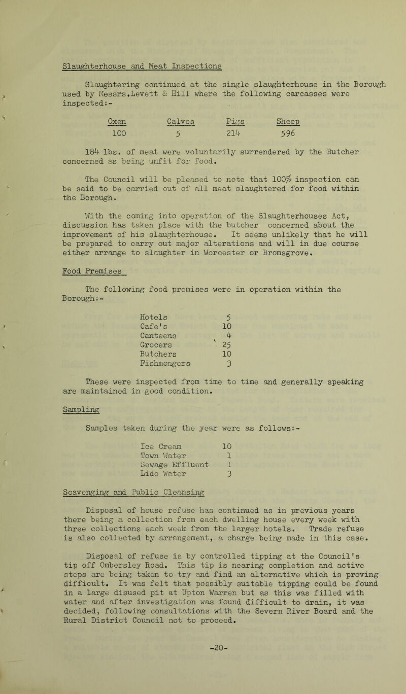 Slaughterhouse and Meat Inspections Slaughtering continued at the single slaughterhouse in the Borough used by Messrs.Levett & Hill where the following carcasses were inspecteds- Oxen Calves Pigs Sheep 100 5 214 596 184 Ibse of meat were voluntarily surrendered by the Butcher concerned as being unfit for food. The Council will be pleased to note that 100^ inspection can be said to be carried out of all meat slaughtered for food within the Borough. With the coming into operation of the Slaughterhouses Act, discussion has taken place with the butcher concerned about the improvement of his slaughterhouse. It seems unlikely that he will be prepared to carry out major alterations and will in due course either arrange to slaughter in Worcester or Bromsgrove. Food Premises The following food premises were in operation within the Boroughs - Hotels 5 Cafe's 10 Canteens 4 Grocers 25 Butchers 10 Fishmongers 3 These v/ere inspected from time to time and generally speaking are maintained in good condition. Sampling Samples taken during the year wore as followss- Ice Crefffii 10 Town Water 1 Sewage Effluent 1 Lido Water 3 Scavenging and Public Cleansing Disposal of house refuse has continued as in previous years there being a collection from each dwelling house every week with three collections each week from the la,rger hotels. Trade refuse is also collected by arrangement, a charge being made in this case. Disposal of refuse is by controlled tipping at the Council's tip off Ombersley Road. This tip is nearing completion and active steps are being taken to try and find an alternative which is proving difficult. It was felt that possibly suitable tipping could be found in a large disused pit at Dpton Warren but as this was filled with water and after investigation was found difficult to drain, it was decided, following consultations with the Severn River Board and the Rural District Council not to proceed. -20-