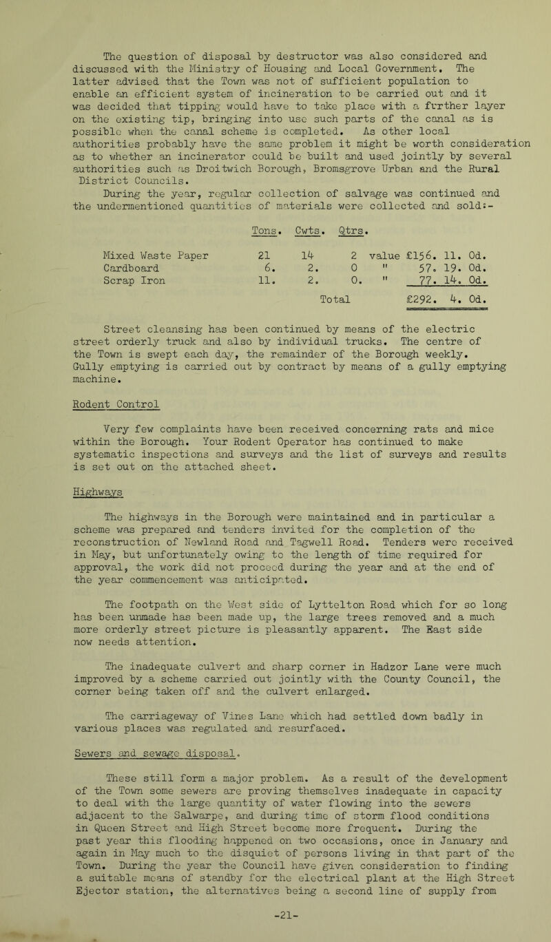 The question of disposal hy destructor vras also considered and discussed with the Ministry of Housing and Local Government, The latter advised that the Town was not of sufficient population to enable an efficient system of incineration to be carried out and it was decided that tipping would have to take place with a further layer on the existing tip, bringing into use such parts of the canal as is possible when the canal scheme is completed. As other local authorities probably have the same problem it might be worth consideration as to vfhether an incinerator could be built and used jointly by several authorities such as Droitwich Borough, Bromsgrove Urban and the Rural District Coimcils. During the year, regular collection of salvage was continued and the undermentioned quantities of materials were collected and sold:- Tons. Cwts. Qtrs. Mixed Waste Paper 21 14 2 value £156. 11. Od. Cardboard 6. 2. 0  57o 19. Od. Scrap Iron 11. 2. 0.  77. 14. Od. Total £292. 4, Od, Street cleansing has been continued by means of the electric street orderly truck and also by individual trucks. The centre of the Town is swept each day, the remainder of the Borough weekly. Gully emptying is carried out by contract by means of a gully emptying machine. Rodent Control Very few complaints have been received concerning rats and mice within the Borough. Your Rodent Operator has continued to make systematic inspections and surveys and the list of surveys and results is set out on the attached sheet. Highways The highways in the Borough were maintained and in particular a scheme was prepared and tenders invited for the completion of the reconstruction of Nswland Road and Tagwell Road. Tenders were received in May, but unfortunately owing to the length of time required for approval, the work did not proceed during the year and at the end of the year commencement was anticipated. The footpath on the West side of Lyttelton Road which for so long has been unmade has been made up, the large trees removed and a much more orderly street picture is pleasantly apparent. The East side now needs attention. The inadequate culvert and sharp corner in Hadzor Lane were much improved by a scheme carried out jointly with the County Council, the corner being taken off and the culvert enlarged. The carriageway of Vines Lane which had settled down badly in various places was regulated and resurfaced. Sewers and sewage disposal. These still form a major problem. As a result of the development of the Town some sewers are proving themselves inadequate in capacity to deal with the large quantity of water flowing into the sewers adjacent to the Salwarpe, and during time of storm flood conditions in Queen Street and High Street become more frequent. During the past year this flooding happened on two occasions, once in January and again in May much to the disquiet of persons living in that part of the Town. During the year the Council have given consideration to finding a suitable moans of standby for the electrical plant at the High Street Ejector station, the alternatives being a second line of supply from -21-