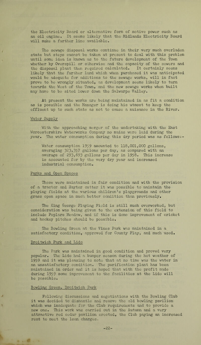 the Electricity Board or alternative form of motive power such as an oil engine. It seems likely that the Midlands Electricity Board will make a further line available. The sewage disposal works continue in their very much overladen state but steps cannot be taken at present to deal with this problem until some idea is known as to the future development of the Town whether by Overspill or otherwise and the capacity of the sewers and the disposal plant then required calculated. It certainly seem^s likely that the further land which when purchased it Wcas anticipated would be adequate for additions to the sewage works, will in fact prove to be wrongly situated, as development seems likely to turn towards the V/est of the Town, and the new sewage works when built may have to be sited lower down the Salwarpe Valley. At present the works are being maintained in as fit a condition as is possible and the Manager is doing his utmost to keep the effluent up to such state as not to cause a nuisance in the River. Water Supply With the approachirg merger of the undertaking with the East V/orcostershire Waterworks Company no mains wore laid during the year. The water consumption during this dry period was as follows;- Water consumption 1959 amounted to 118,001,000 gallons, averaging 323?357 gallons per day, as compared with an average of 293?693 gallons per day in 1958* This increase is accounted for by the very dry year and increased industrial consumption. Parks and Open Spaces These were maintained in fair condition and with the provision of a tractor and Hayter cutter it was possible to maintain the playing fields at the various children’s playgrounds and other grass open space in much better condition than previously. The King George Playing Field is still much overworked, but consideration was being given to the extension of this field to include Poplars Meadow, and if this is done improvement of cricket and hockey pitches should be possible. The Bowling Green at the Vines Park Wras maintained in a satisfactory condition, approved for County Play, and much used. Broitwich Park and Lido The Park was maintained in good condition and proved very popular. The Lido ha,d a bumper season during the hot weather of 1959 and it was pleasing to note that at no time was the water in an unsatisfactory condition. The purification plant has been maintained in order and it is hoped that with the profit made during 1959 some improvement to the fa-cilities at the Lido will be possible. Bowling Green, Broitwich Park Following discussions and negotiations with the Bowling Club it was decided to dismantle and remove the old bowling pavilion which was inadequate for the Club requirements and to provide a new one. This work was carried out in the Autumn and a very attractive red cedar pavilion erected, the Club paying an increased rent to meet the loan charges. -22-