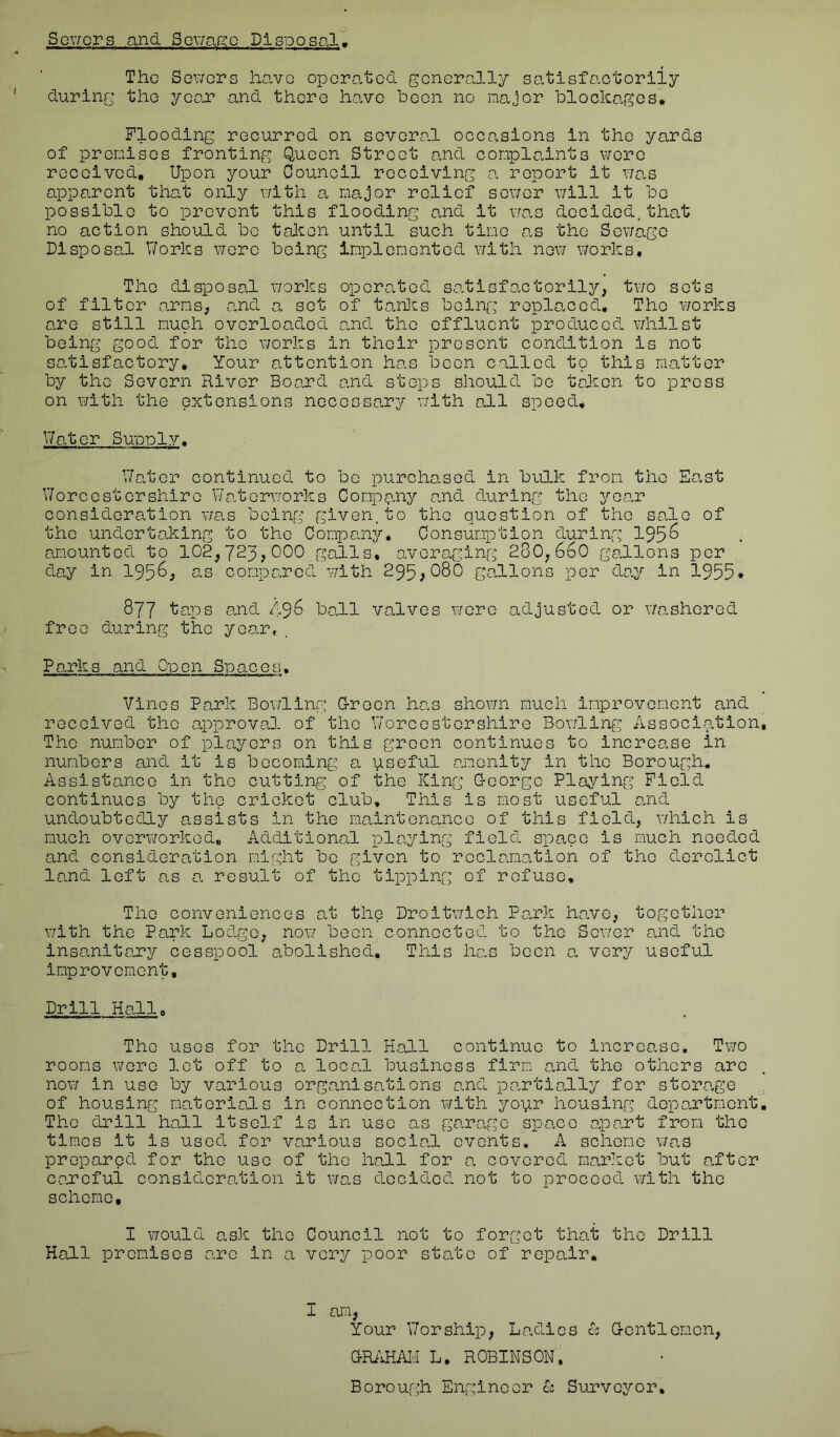 Scv/ors and Scv/a^^o Disposal, The Sev/ers have operated generally satisfactorily during the yoo.r and there have boon no major blockages* Flooding recurred on sovoro.l occasions in the yards of premises fronting Q,uoen Street and complo.ints wore received. Upon your Council receiving a report it v/o.s apparent that only v/ith a major relief sov/or will it be possible to prevent this flooding and it vfas decided, that no action should be tal^on until such time as the Sewage Disposal V/orks wore being im*plomcntod v/ith nev/ works. The disposal v/orks operated so.tisfo.ctorily, tv/o sets of filter arms; o.nd a set of to.n]cs being replaced. The v/orks are still much overloaded a,nd the effluent produced whilst being good for the works in their present condition is not so.tisfactory. Your attention has boon called to this matter by the Severn River Board and steps should bo t^^on to press on with the extensions necessary with all speed. Water Suoplv. V/ator continued to bo purchased in bulk from the East Worcestershire Waterworks Company and during the yoo.r consideration was being given.to the question of the sale of the undertaking to the Company, Consumption during 195^ amounted to 102,723?000 galls, averaging 280,660 gallons per day in 195^^ us compared v/ith 295,080 gallons per day in 1955* 877 taps and 49^ ball valves v/ere adjusted or washored free during the year, Parks and Oipcn Spaces, Vines Park Bowling G-reon has shov/n much improvement and received the approval of the Worcestershire Bowling Association The number of players on this green continues to increase in numbers and it is becoming a useful amenity in the Borough, Assistance in the cutting of the King G-eorge Playing Field continues by the cricket club. This is most useful and undoubtedly assists in the maintenance of this field, which is much overworked. Additional playing field space is much needed and consideration might be given to reclamation of the derelict land left as a result of the tipping of refuse. The conveniences at the Droitwlch Park have, together with the Park Lodge, now been.connected to the Sewer and the insanitary cesspool abolished. This has been o- very useful improvement. Drill Hall, The uses for the Drill Hall continue to increase. Two rooms were lot off to a local business firm and the others are nov/ in use by various organisations o,nd partially for storage of housing materials in connection with yovir housing department The drill hall itself is in use as garage space apart from the times it is used for various social events, A scheme was prepared for the use of the hall for a covered market but after cc'.roful consideration it v/as decided not to proceed with the scheme. I v/ould ask the Council not to forgot that the Drill Hall promises are in a very poor state of repair. I am. Your \7orship. Ladies L G-entlomon, GRiiHAH L, ROBINSON. Borou;gh Engineer L Surveyor,
