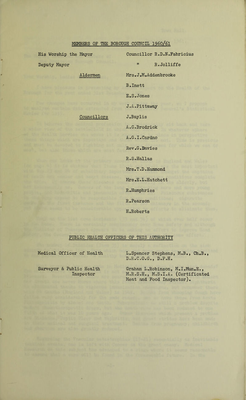 MEMBERS OF THE BOROUGH COMCIL I960/6I His Worship the Mayor Councillor R.D.N.Fahricius Deputy Mayor  R.Jolliffe Aldermen Mr s.J.M,Addenhrooke B.Inett E,S.Jones J.A.Pittaway Councillors J.Baylis A.G.Brodrick A.G.I.Cardno Rev.G.Davies R.S.Hallas Mrs.T.D.Hammond Mrs.E.L.Hatchett R.Humphries R,Pearson H.Roberts PUBLIC HEALTH OFFICERS OP THIS AUTHORITY Medical Officer of Health L,Spencer Stephens, M.B., Ch.B,, D.R.C.O.G., D.P.H. Surveyor & Public Health Inspector Graham L.Robinson, M.I.Mun.E., M.R.S.H., M.S.I.A. (Certificated Meat and Pood Inspector).
