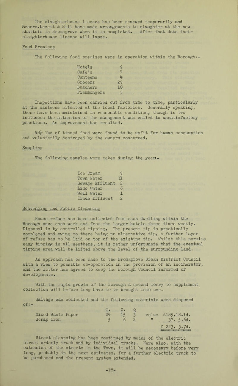 The slaughterhouse licence has been renewed temporarily and Messrs.Levett & Hill have made arrangements to slaughter at the new abattoir in Bromsgrove when it is completed. After that date their slaighterhouse licence will lapse. Food Premises The following food premises were in operation within the Boroughs- Hotels 5 Cafe's 7 Canteens ^ Grocers 25 Butchers 10 Fishmongers 3 Inspections have been carried out from time to times particularly at the canteens situated at the local factories. Generally speakings these have been maintained in reasonable conditions though in two instances the attention of the management was called to unsatisfactory practices. An improvement has resulted, lbs of tinned food were found to be unfit for human consumption and voluntarily destroyed by the owners concerned. Sampling The following samples were taken during the year:- Ice Cream 5 Town 1/ater 31 Sewage Effluent 2 Lido Water 6 Well Water 1 Trade Effluent 2 Scavenging and Public Cleansing House refuse has been collected from each dwelling within the Borough once each week and from the larger hotels three times weekly. Disposal is by controlled tipping. The present tip is practically completed and owing to there being no alternative tip, a further layer of refuse has to be laid on top of the existing tip. vdiilst this permits easy tipping in all weathers, it is rather unfortunate that the eventual tipping area will be lifted above the level of the surrounding land. An approach has been made to the Bromsgrove Urban District Council with a view to possible co-operation in the provision of an incinerator, and the latter has agreed to keep the Borough Council informed of developments. With the rapid growth of the Borough a second lorry to supplement collection will before long have to be brought into use. Salvage was collected and the following materials were disposed of s - T. C, kiixed Waste Paper 2^ 15 Scrap iron 5 6 £ 223. 3.7d. Street cleansing has been continued by meo.ns of the electric street orderly truck and by individual trucks. Here also, with the extension of the streets in the Town, it will be necessary before very long, probably in the next estimates, for a further electric truck to be purchased and the present system extended. Q 3 value £185.18.Id. 2  37 O Ad^ -18-