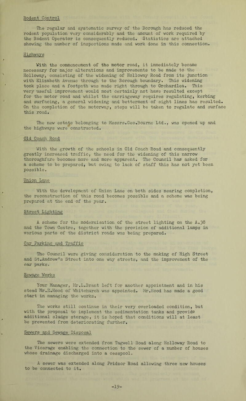 Rodent Control The regular and systematic survey of the Borough has reduced the rodent population very considerably and the amount of work required by the Rodent Operator is consequently reduced. Statistics are attached showing the number of inspections made and work done in this connection. Highways Vith the commencement of the motor road, it immediately became necessary for major alterations and improvements to be made to the Holloway, consisting of the widening of Holloway Road from its junction with Elizabeth Avenue through to the Borough boundary. This widening took place and a footpath was made right through to Orchardlea. This very useful improvement would most certainly not have resulted except for the motor road and whilst the carriageway requires regulating, kerbing and surfacing, a general widening and betterment of sight lines has resulted. On the completion of the motorway, steps will be taken to regulate and surface this road. The new estate belonging to Messrs.Geo.Bourne Ltd., was opened up and the highways were constructed. Old Coach Road With the growth of the schools in Old Coach Road and consequently greatly increased traffic, the need for the widening of this narrow thoroughfare becomes more and more apparent. The Coimcil has asked for a scheme to be prepared, but owing' to lack of staff this has not yet been possible. Union Lane With the development of Union Lane on both sides nearing completion, the reconstruction of this ro8.d becomes possible and a scheme was being prepared at the end of the year. Street Lighting A scheme for the modernisation of the street lighting on the Ao38 and the Town Centre, together with the provision of additional lamps in various parts of the district roads was being prepared. Car Parking and Traffic The Council were giving consideration to the making of High Street and St.Andrew's Street into one way streets, and the improvement of the car parks, Sewage V/orks Your Manager, Mr.L.Brant left for another appointment and in his stead Mr,E.Hood of lA/hitchurch was appointed. ilr.Hood has made a good start in managing the works. The works still continue in their very overloaded condition, but with the proposal to implement the sedimentation tanks and provide additional sludge storage, it is hoped that conditions will at least be prevented from deteriorating further. Sewers and Sewage Disposal The sewers were extended from Tagwell Road along Holloway Road to the Vicarage enabling the connection to the sewer of a number of houses whose drainage discharged into a cesspool. A sewer was extended along Pridzor Road allowing three new houses to be connected to it. -19-