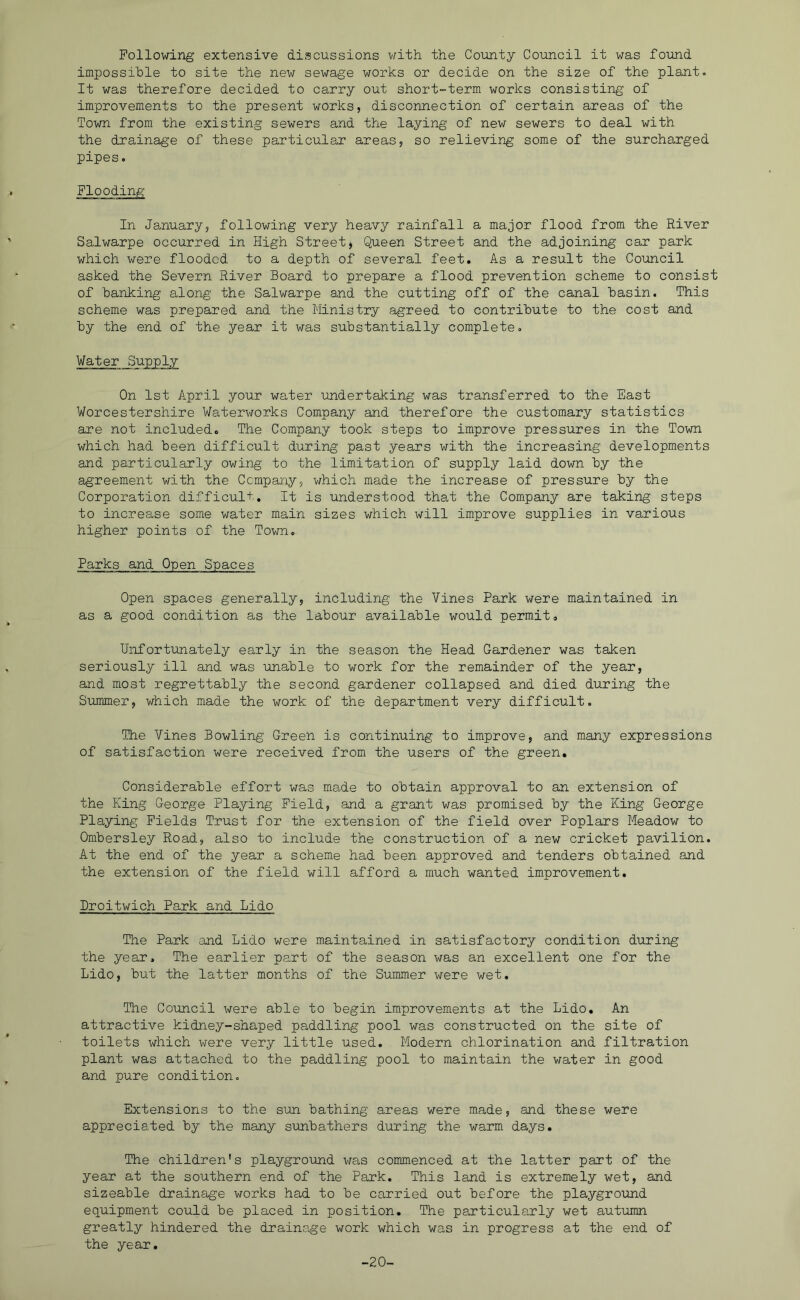 Following extensive discussions with the County Council it was found impossible to site the new sewage works or decide on the size of the plant. It was therefore decided to carry out short-term works consisting of improvements to the present works, disconnection of certain areas of the Town from the existing sewers and the laying of new sewers to deal with the drainage of these particular areas, so relieving some of the surcharged pipes. Flooding In January, following very heavy rainfall a major flood from the River Salwarpe occurred in High Street, Queen Street and the adjoining car park which were flooded to a depth of several feet. As a result the Council asked the Severn River Board to prepare a flood prevention scheme to consist of banking along the Salwarpe and the cutting off of the canal basin. This scheme was prepared and the Ministry agreed to contribute to the cost and by the end of the year it was substantially complete. Water Supply On 1st April your water undertaking was transferred to the East Worcestershire Waterworks Company and therefore the customary statistics are not included. The Company took steps to improve pressures in the Town which had been difficult during past years with the increasing developments and particularly owing to the limitation of supply laid down by the agreement with the Company, which made the increase of pressure by the Corporation difficult. It is understood that the Company are taking steps to increase some water main sizes which will improve supplies in various higher points of the Town. Parks and Open Spaces Open spaces generally, including the Vines Park were maintained in as a good condition as the labour available would permit. Unfortunately early in the season the Head Gardener was taken seriously ill and was unable to work for the remainder of the year, and most regrettably the second gardener collapsed and died during the Summer, which made the work of the department very difficult. The Vines Bowling Green is continuing to improve, and many expressions of satisfaction were received from the users of the green. Considerable effort was made to obtain approval to an extension of the King George Playing Field, and a grant was promised by the King George Playing Fields Trust for the extension of the field over Poplars Meadow to Ombersley Road, also to include the construction of a new cricket pavilion. At the end of the year a scheme had been approved and tenders obtained and the extension of the field will afford a much wanted improvement. Broitwich Park and Lido The Park and Lido were maintained in satisfactory condition during the year. The earlier part of the season was an excellent one for the Lido, but the latter months of the Summer were wet. The Council were able to begin improvements at the Lido, An attractive kidney-shaped paddling pool was constructed on the site of toilets which were very little used. Modern chlorination and filtration plant was attached to the paddling pool to maintain the water in good and pure condition. Extensions to the sun bathing areas were made, and these were appreciated by the many sunbathers during the warm days. The children's playground vras commenced at the latter part of the year at the southern end of the Park. This land is extremely wet, and sizeable drainage works had to be carried out before the playground equipment could be placed in position. The particularly wet autumn greatly hindered the drainage work which was in progress at the end of the year. -20-