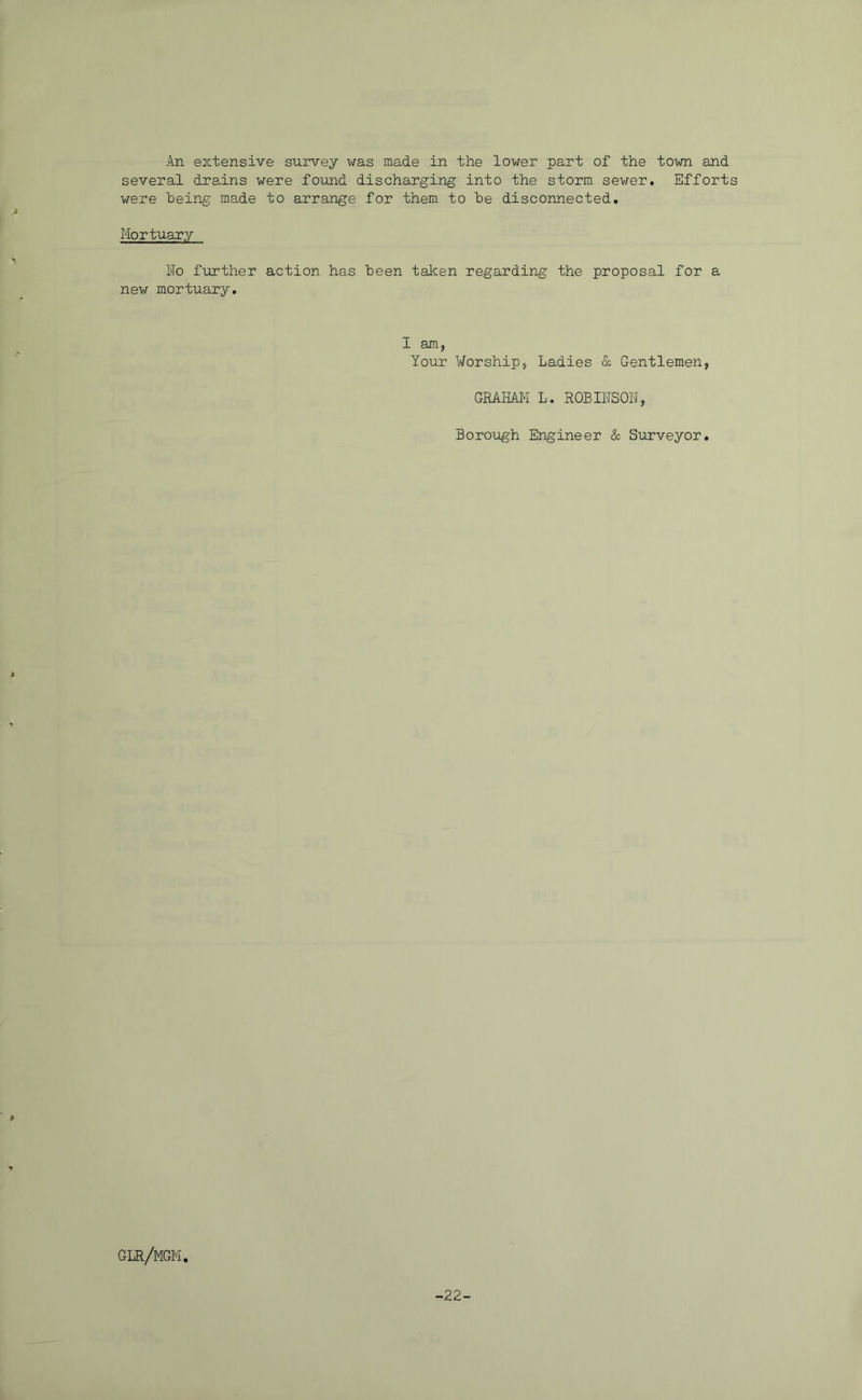 An extensive survey was made in the lower part of the town and several drains were found discharging into the storm sewer. Efforts were “being made to arrange for them to be disconnected. Mortuary No further action has been taken regarding the proposal for a new mortuary. I am, Your Worship, Ladies & Gentlemen, GRAHAM L. ROBINSON, Boro'ugh Engineer & Surveyor, glr/mgm. -22-