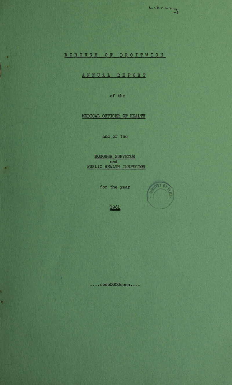 % Vs c c<*. y* BOROUGH OF DROITWICH ANNUAL REPORT of the MEDICAL OFFICER OF HEALTH and of the BOROUGH SURVEYOR and PUBLIC HEALTH INSPECTOR for the year /-v> 1961 ooooOOOOoooo
