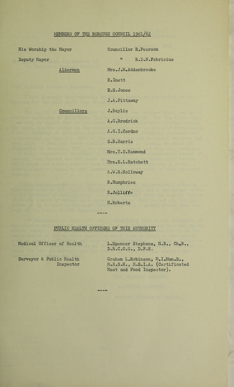 MEMBERS OF THE BOROUGH COUNCIL 1961/62 His Worship the Mayor Deputy Mayor Aldermen Councillors Councillor R.Pearson  R.D.N.Fabricius Mrs.J.M.Addenhrooke B.Inett E.S.Jones J.A.Pittaway J.Baylis A.G.Brodrick A.G.I.Cardno S.B.Harris Mrs.T.D.Hammond Mrs.E.L.Hatchett A.¥.S.Holloway R.Humphries R.Jolliffe H.Roherts PUBLIC HEALTH OFFICERS OP THIS AUTHORITY Medical Officer of Health Surveyor & Public Health Inspector L. Spencer Stephens, M.B., Ch.B., D.R.C.O.G., D.P.H. Graham L.Robinson, M.I.Mun.E., M. R.S.H., M.S.I.A. (Certificated Meat and Food Inspector).