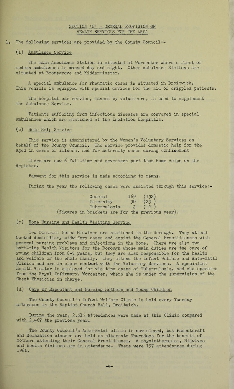 SECTION »B‘ - GENERAL PROVISION OP HEALTH SERVICES FOR THE AREA The following services are provided by the County Council°- (a) Ambulance Service The main Ambulance Station is situated at Worcester where a fleet of modern ambulances is manned day and night. Other Ambulance Stations are situated at Bromsgrove and Kidderminster. A special ambulance for rheumatic cases is situated in Droitwich. This vehicle is equipped with special devices for the aid of crippled patients. The hospital car service, manned by volunteers, is used to supplement the Ambulance Service. Patients suffering from infectious diseases are conveyed in special ambulances which are stationed at the Isolation Hospitals. (b) Home Help Service This service is administered by the Women's Voluntary Services on behalf of the County Council. The service provides domestic help for the aged in cases of illness, and for maternity cases during confinement There are now 6 full-time and seventeen part-time Home Helps on the Register. Payment for this service is made according to means. During the year the following cases were assisted through this services- General 169 (132) Maternity 30 (23 ) Tuberculosis 2 ( 2 ) (figures in brackets are for the previous year). (c) Home Nursing and Health Visiting Service Two District Nurse Midwives are stationed in the Borough. They attend booked domiciliary midwifery cases and assist the General Practitioners with general nursing problems and injections in the home. There are also two part-time Health Visitors for the Borough whose main duties are the care of young children from 0-5 years, but they are also responsible for the health and welfare of the whole family. They attend the Infant Welfare and Ante-Natal Clinics and are in close contact with the Voluntary Services. A specialist Health Visitor is employed for visiting cases of Tuberculosis, and she operates from the Royal Infirmary, Worcester, where she is under the supervision of the Chest Physician in charge. (d) Care of Expectant and Nursing Mothers and Young Children The County Council's Infant Welfare Clinic is held every Tuesday afternoon in the Baptist Church Hall, Droitwich. During the year, 2,615 attendances were made at this Clinic compared with 2,467 the previous year. The County Council's Ante-Natal clinic is now closed, but Parentcraft and Relaxation classes are held on alternate Thursdays for the benefit of mothers attending their General Practitioner. A physiotherapist. Midwives and Health Visitors are in attendance. There were 197 attendances during 1961.