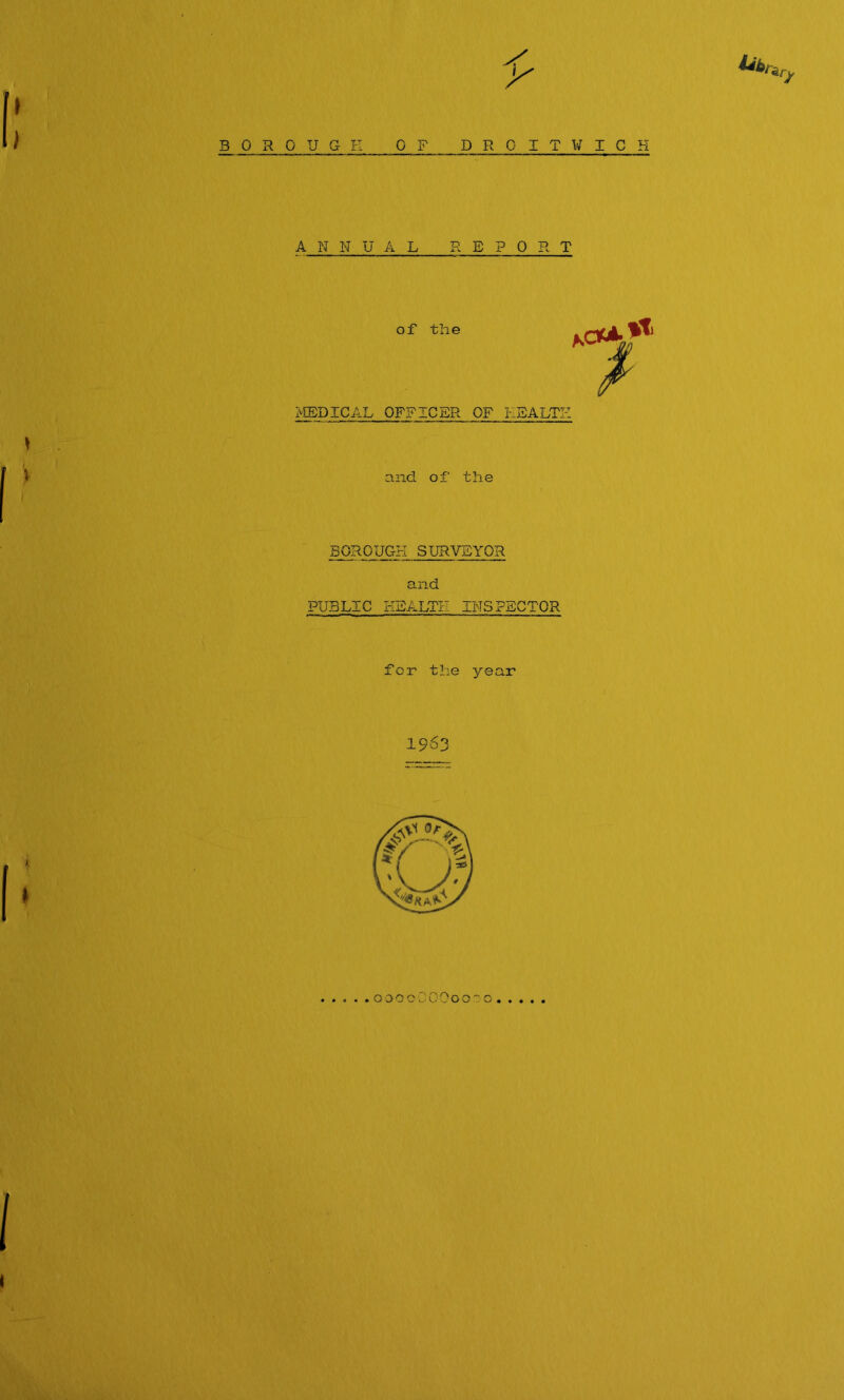 } BOROUGE OF DROITWICH ANNUAL REPORT of the >ffiDICAL OFFICER OF EEALTZ and of the BOROUGH SURVEYOR and PUBLIC EEALTE INSPECTOR for the year 1963